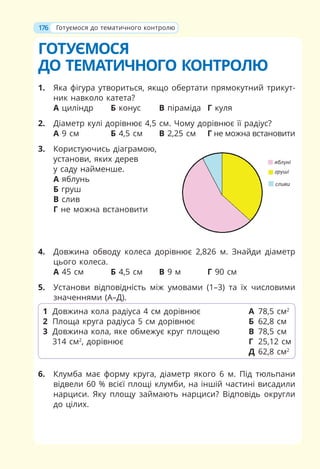 176
ГОТУЄМОСЯ
ДО ТЕМАТИЧНОГО КОНТРОЛЮ
1. Яка фігура утвориться, якщо обертати прямокутний трикут-
ник навколо катета?
А циліндр Б конус В піраміда Г куля
2. Діаметр кулі дорівнює 4,5 см. Чому дорівнює її радіус?
А 9 см Б 4,5 см В 2,25 см Г не можна встановити
3. Користуючись діаграмою,
установи, яких дерев
у саду найменше.
А яблунь
Б груш
В слив
Г не можна встановити
4. Довжина обводу колеса дорівнює 2,826 м. Знайди діаметр
цього колеса.
А 45 см Б 4,5 см В 9 м Г 90 см
5. Установи відповідність між умовами (1–3) та їх числовими
значеннями (А–Д).
6. Клумба має форму круга, діаметр якого 6 м. Під тюльпани
відвели 60 % всієї площі клумби, на іншій частині висадили
нарциси. Яку площу займають нарциси? Відповідь округли
до цілих.
1 Довжина кола радіуса 4 см дорівнює
2 Площа круга радіуса 5 см дорівнює
3 Довжина кола, яке обмежує круг площею
314 см2
, дорівнює
А 78,5 см2
Б 62,8 см
В 78,5 см
Г 25,12 см
Д 62,8 см2
176 Готуємося до тематичного контролю
 