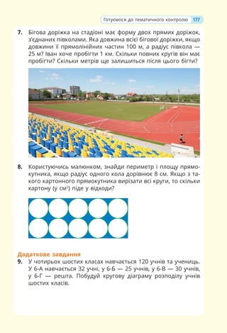 7. Бігова доріжка на стадіоні має форму двох прямих доріжок,
з’єднаних півколами. Яка довжина всієї бігової доріжки, якщо
довжини її прямолінійних частин 100 м, а радіус півкола —
25 м? Іван хоче пробігти 1 км. Скільки повних кругів він має
пробігти? Скільки метрів ще залишиться після цього бігти?
8. Користуючись малюнком, знайди периметр і площу прямо-
кутника, якщо радіус одного кола дорівнює 8 см. Якщо з та-
кого картонного прямокутника вирізати всі круги, то скільки
картону (у см2
) піде у відходи?
Додаткове завдання
9. У чотирьох шостих класах навчається 120 учнів та учениць.
У 6-А навчається 32 учні, у 6-Б — 25 учнів, у 6-В — 30 учнів,
у 6-Г — решта. Побудуй кругову діаграму розподілу учнів
шостих класів.
177
Готуємося до тематичного контролю
 