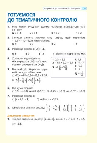 ГОТУЄМОСЯ
ДО ТЕМАТИЧНОГО КОНТРОЛЮ
1. Між якими сусідніми цілими числами знаходиться чис-
ло –0,9?
А 0 і –1 Б 0 і 1 В 1 і 2 Г–1 і–2
2. Запиши замість зірочки таку цифру, щоб нерівність
–12,3  –12* була правильною.
А 4 Б 3 В 2 Г 1
3. Розв’яжи рівняння 3.
x = −
А 3 Б 0 В –3 Г рівняння коренів не має
4. Установи відповідність
між виразами (1–3) та їх чис-
ловими значеннями (А–Д).
5. Виконай дії, обираючи зруч-
ний порядок обчислень:
а) –12,4 +6,8 – 2,34 +13,2 – 3, 26;
б)
3 4 3 4
2 5 1 .
5 9 5 9
⎛ ⎞
− + − +
⎜ ⎟
⎝ ⎠
6. Яка сума більша:
а) 3,9 + (–6,8) чи 6,8 +(–9,3); б) –2,75 + (–3,5) чи –3,57 + (–2,5).
7. Розв’яжи рівняння:
а) 2, 2 4;
x − = б) –4,8 – х = –3,75.
8. Обчисли значення виразу:
2 5 1 1 5
1 2 .
3 6 12 6 24
⎛ ⎞
⎛ ⎞ ⎛ ⎞
− + − + − −
⎜ ⎟
⎜ ⎟ ⎜ ⎟
⎝ ⎠ ⎝ ⎠
⎝ ⎠
Додаткове завдання
9. Знайди значення виразу ,
a b c
+ − якщо 12, 3,
a = − 3,5,
b =
2, 8.
c = −
1 2,3 – 5,6
2 –8,5 + 3,2 + 6,4
3
3 5
2 3
8 8
− −
А 1,1
Б –11,7
В –3,3
Г –6
Д
1
1
4
−
179
Готуємося до тематичного контролю
 