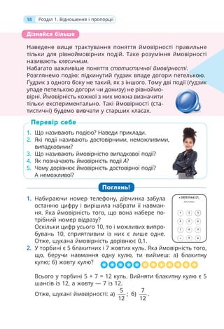 18 Розділ 1. Відношення і пропорції
Наведене вище трактування поняття ймовірності правильне
тільки для рівноймовірних подій. Таке розуміння ймовірності
називають класичним.
Набагато важливіше поняття статистичної ймовірності.
Розглянемо подію: підкинутий ґудзик впаде догори петелькою.
Ґудзик з одного боку не такий, як з іншого. Тому дві події (ґудзик
упаде петелькою догори чи донизу) не рівноймо-
вірні. Ймовірність кожної з них можна визначити
тільки експериментально. Такі ймовірності (ста-
тистичні) будемо вивчати у старших класах.
1. Що називають подією? Наведи приклади.
2. Які події називають достовірними, неможливими,
випадковими?
3. Що називають ймовірністю випадкової події?
4. Як позначають ймовірність події A?
5. Чому дорівнює ймовірність достовірної події?
А неможливої?
Поглянь!
1. Набираючи номер телефону, дівчинка забула
останню цифру і вирішила набрати її навман-
ня. Яка ймовірність того, що вона набере по-
трібний номер відразу?
Оскільки цифр усього 10, то і можливих випро-
бувань 10, сприятливим із них є лише одне.
Отже, шукана ймовірність дорівнює 0,1.
2. У торбині є 5 блакитних і 7 жовтих куль. Яка ймовірність того,
що, беручи навмання одну кулю, ти виймеш: а) блакитну
кулю; б) жовту кулю?
Всього у торбині 5 + 7 = 12 куль. Вийняти блакитну кулю є 5
шансів із 12, а жовту — 7 із 12.
Отже, шукані ймовірності: а)
5
;
12
б)
7
.
12
Наведене вище трактування поняття ймовірності правильне
тільки для рівноймовірних подій. Таке розуміння ймовірності
називають класичним.
Набагато важливіше поняття статистичної ймовірності.
Розглянемо подію: підкинутий ґудзик впаде догори петелько
Ґудзик з одного боку не такий, як з іншого. Тому дві події (ґудзик
упаде петелькою догори чи донизу) не рівноймо-
вірні. Ймовірність кожної з них можна визначити
тільки експериментально. Такі ймовірності (ста-
тистичні) будемо вивчати у старших класах.
лькою.
зик
Дізнайся більше
1. Що називають подією? Наведи приклади.
2. Які події називають достовірними, неможливими,
випадковими?
3. Що називають ймовірністю випадкової події?
4. Як позначають ймовірність події A?
5. Чому дорівнює ймовірність достовірної події?
А неможливої?
Перевір себе
,
 