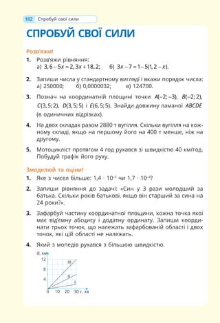 182
СПРОБУЙ СВОЇ СИЛИ
Розв’яжи!
1. Розв’яжи рівняння:
а) 3,6 5 2, 3 18, 2;
x x
− = + б) 3 7 1 5(1, 2 ).
x x
− = − −
2. Запиши числа у стандартному вигляді і вкажи порядок числа:
а) 250000; б) 0,0000032; в) 124700.
3. Познач на координатній площині точки ( 2; 3),
A − − ( 2;2),
B −
(3,5;2),
C (3,5;5)
D і (6,5;5).
E Знайди довжину ламаної ABCDE
(в одиничних відрізках).
4. На двох складах разом 2880 т вугілля. Скільки вугілля на кож-
ному складі, якщо на першому його на 400 т менше, ніж на
другому.
5. Мотоцикліст протягом 4 год рухався зі швидкістю 40 км/год.
Побудуй графік його руху.
Змоделюй та оціни!
1. Яке з чисел більше: 1,4 · 10–5
чи 1,7 · 10–4
?
2. Запиши рівняння до задачі: «Син у 3 рази молодший за
батька. Скільки років батькові, якщо він старший за сина на
24 роки?».
3. Зафарбуй частину координатної площини, кожна точка якої
має від’ємну абсцису і додатну ординату. Запиши коорди-
нати трьох точок, що належать зафарбованій області і двох
точок, які цій області не належать.
4. Який з мопедів рухався з більшою швидкістю.
S, км
0 10 20 30 t, хв
12
8
4
I
II
III
Спробуй свої сили
 