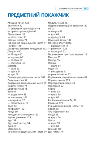 187
Предметний покажчик
ПРЕДМЕТНИЙ ПОКАЖЧИК
Абсциса точки 132
Величини 42
— обернено пропорційні 43
— прямо пропорційні 42
Відношення 10
— відсоткове 35
Від’ємні числа 74
Віднімання раціональних чисел 91
Графіки 138
Декартова система координат 132
Діаграма 60
— Ейлера 60
— кругова 60
— лінійна 60
— секторна 60
Діаметр
— кола 53
— круга 54
— кулі 68
Ділення раціональних чисел 107
Довжина кола 54
Додавання раціональних чисел 85
Додатні числа 74
Дробові числа 75
Закони
— додавання 85
— множення 103
Ймовірність 17
— cтатистична 18
Коло 53
Коефіцієнт 112
Конус 69
Координатна площина 132
Корінь рівняння 123
Круг 54
Круговий сектор 54
Куля 68
Масштаб 29
Множення раціональних чисел 97
Модуль числа 75
Обернено пропорційні величини 140
Об’єм
— конуса 69
— кулі 69
— циліндра 69
Ордината точки 132
Основна властивість
— відношення 11
— рівняння 123
— пропорції 22
Перетворення простіших виразів 112
Півколо 55
Півкруг 55
Площа
— круга 54
Подія 16
— випадкова 17
— рівноймовірні 17
Порівняння раціональних чисел 81
Порядок числа 119
Пропорційний поділ 48
Пропорція 22
Радіус
— кола 53
— круга 54
— кулі 68
Раціональні числа 74, 76
Рівняння 123
Стандартний вигляд числа 118
Сфера 68
Тіла обертання 68
Хорда 53
— круга 54
Центр
— кола 53
— кулі 68
Циліндр 68
Цілі числа 74
 