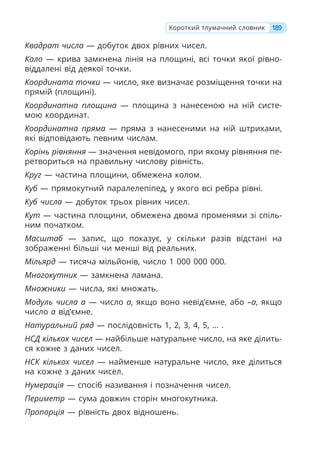 Квадрат числа — добуток двох рівних чисел.
Коло — крива замкнена лінія на площині, всі точки якої рівно-
віддалені від деякої точки.
Координата точки — число, яке визначає розміщення точки на
прямій (площині).
Координатна площина — площина з нанесеною на ній систе-
мою координат.
Координатна пряма — пряма з нанесеними на ній штрихами,
які відповідають певним числам.
Корінь рівняння — значення невідомого, при якому рівняння пе-
ретвориться на правильну числову рівність.
Круг — частина площини, обмежена колом.
Куб — прямокутний паралелепіпед, у якого всі ребра рівні.
Куб числа — добуток трьох рівних чисел.
Кут — частина площини, обмежена двома променями зі спіль-
ним початком.
Масштаб — запис, що показує, у скільки разів відстані на
зображенні більші чи менші від реальних.
Мільярд — тисяча мільйонів, число 1 000 000 000.
Многокутник — замкнена ламана.
Множники — числа, які множать.
Модуль числа a — число a, якщо воно невід’ємне, або –а, якщо
число a від’ємне.
Натуральний ряд — послідовність 1, 2, 3, 4, 5, … .
НСД кількох чисел — найбільше натуральне число, на яке ділить-
ся кожне з даних чисел.
НСК кількох чисел — найменше натуральне число, яке ділиться
на кожне з даних чисел.
Нумерація — спосіб називання і позначення чисел.
Периметр — сума довжин сторін многокутника.
Пропорція — рівність двох відношень.
189
Короткий тлумачний словник
 