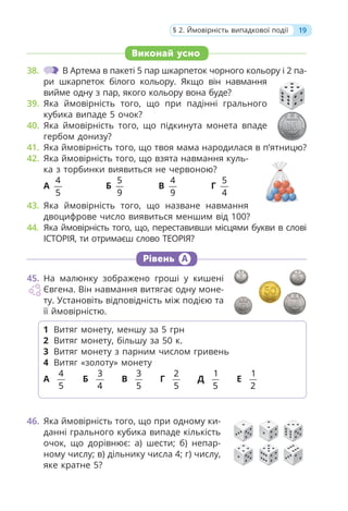 Виконай усно
38. В Артема в пакеті 5 пар шкарпеток чорного кольору і 2 па-
ри шкарпеток білого кольору. Якщо він навмання
вийме одну з пар, якого кольору вона буде?
39. Яка ймовірність того, що при падінні грального
кубика випаде 5 очок?
40. Яка ймовірність того, що підкинута монета впаде
гербом донизу?
41. Яка ймовірність того, що твоя мама народилася в п’ятницю?
42. Яка ймовірність того, що взята навмання куль-
ка з торбинки виявиться не червоною?
А
4
5
Б
5
9
В
4
9
Г
5
4
43. Яка ймовірність того, що назване навмання
двоцифрове число виявиться меншим від 100?
44. Яка ймовірність того, що, переставивши місцями букви в слові
ІСТОРІЯ, ти отримаєш слово ТЕОРІЯ?
Рівень А
45. На малюнку зображено гроші у кишені
Євгена. Він навмання витягає одну моне-
ту. Установіть відповідність між подією та
її ймовірністю.
46. Яка ймовірність того, що при одному ки-
данні грального кубика випаде кількість
очок, що дорівнює: а) шести; б) непар-
ному числу; в) дільнику числа 4; г) числу,
яке кратне 5?
1 Витяг монету, меншу за 5 грн
2 Витяг монету, більшу за 50 к.
3 Витяг монету з парним числом гривень
4 Витяг «золоту» монету
А
4
5
Б
3
4
В
3
5
Г
2
5
Д
1
5
Е
1
2
19
§ 2. Ймовірність випадкової події
 