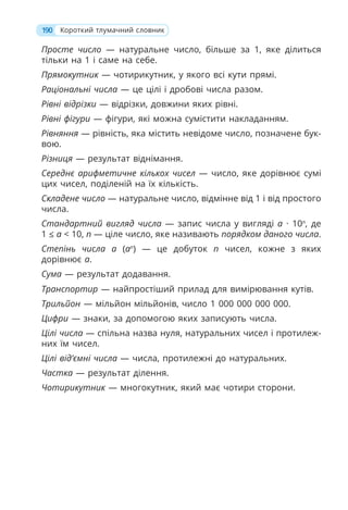 Просте число — натуральне число, більше за 1, яке ділиться
тільки на 1 і саме на себе.
Прямокутник — чотирикутник, у якого всі кути прямі.
Раціональні числа — це цілі і дробові числа разом.
Рівні відрізки — відрізки, довжини яких рівні.
Рівні фігури — фігури, які можна сумістити накладанням.
Рівняння — рівність, яка містить невідоме число, позначене бук-
вою.
Різниця — результат віднімання.
Середнє арифметичне кількох чисел — число, яке дорівнює сумі
цих чисел, поділеній на їх кількість.
Складене число — натуральне число, відмінне від 1 і від простого
числа.
Стандартний вигляд числа — запис числа у вигляді a · 10n
, де
1 ≤ a  10, n — ціле число, яке називають порядком даного числа.
Степінь числа a (an
) — це добуток n чисел, кожне з яких
дорівнює a.
Сума — результат додавання.
Транспортир — найпростіший прилад для вимірювання кутів.
Трильйон — мільйон мільйонів, число 1 000 000 000 000.
Цифри — знаки, за допомогою яких записують числа.
Цілі числа — спільна назва нуля, натуральних чисел і протилеж-
них їм чисел.
Цілі від’ємні числа — числа, протилежні до натуральних.
Частка — результат ділення.
Чотирикутник — многокутник, який має чотири сторони.
190 Короткий тлумачний словник
 