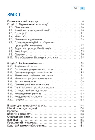 ЗМІСТ
Повторення за І семестр . . . . . . . . . . . . . . . . . . . . . . . . . . . . . . . . . . .4
Розділ 1. Відношення і пропорції . . . . . . . . . . . . . . . . . . . . . . . . . 10
§ 1. Відношення . . . . . . . . . . . . . . . . . . . . . . . . . . . . . . . . . . . . . . . . 10
§ 2. Ймовірність випадкової події . . . . . . . . . . . . . . . . . . . . . . . . 16
§ 3. Пропорції . . . . . . . . . . . . . . . . . . . . . . . . . . . . . . . . . . . . . . . . . . 22
§ 4. Масштаб . . . . . . . . . . . . . . . . . . . . . . . . . . . . . . . . . . . . . . . . . . . 29
§ 5. Відсоткове відношення. . . . . . . . . . . . . . . . . . . . . . . . . . . . . . 35
§ 6. Прямо пропорційні та обернено
пропорційні величини . . . . . . . . . . . . . . . . . . . . . . . . . . . . . . 42
§ 7. Задачі на пропорційний поділ . . . . . . . . . . . . . . . . . . . . . . . 48
§ 8. Коло і круг . . . . . . . . . . . . . . . . . . . . . . . . . . . . . . . . . . . . . . . . . 53
§ 9. Діаграми . . . . . . . . . . . . . . . . . . . . . . . . . . . . . . . . . . . . . . . . . . . 60
§ 10. Тіла обертання. Циліндр, конус, куля . . . . . . . . . . . . . . . . . 68
Розділ 2. Раціональні числа . . . . . . . . . . . . . . . . . . . . . . . . . . . . . . 74
§ 11. Раціональні числа . . . . . . . . . . . . . . . . . . . . . . . . . . . . . . . . . . 74
§ 12. Порівняння раціональних чисел . . . . . . . . . . . . . . . . . . . . . 81
§ 13. Додавання раціональних чисел. . . . . . . . . . . . . . . . . . . . . . 85
§ 14. Віднімання раціональних чисел. . . . . . . . . . . . . . . . . . . . . . 91
§ 15. Множення раціональних чисел . . . . . . . . . . . . . . . . . . . . . . 97
§ 16. Закони множення. . . . . . . . . . . . . . . . . . . . . . . . . . . . . . . . . . 103
§ 17. Ділення раціональних чисел. . . . . . . . . . . . . . . . . . . . . . . . 107
§ 18. Перетворення простіших виразів . . . . . . . . . . . . . . . . . . . 112
§ 19. Стандартний вигляд числа . . . . . . . . . . . . . . . . . . . . . . . . . 118
§ 20. Розв’язування рівнянь. . . . . . . . . . . . . . . . . . . . . . . . . . . . . . 123
§ 21. Координатна площина . . . . . . . . . . . . . . . . . . . . . . . . . . . . . 132
§ 22. Графіки . . . . . . . . . . . . . . . . . . . . . . . . . . . . . . . . . . . . . . . . . . . 138
Вправи для повторення за рік. . . . . . . . . . . . . . . . . . . . . . . . . . . 144
Цікаві та складні задачі . . . . . . . . . . . . . . . . . . . . . . . . . . . . . . . . . 154
Проєкти . . . . . . . . . . . . . . . . . . . . . . . . . . . . . . . . . . . . . . . . . . . . . . . . 158
Історичні відомості. . . . . . . . . . . . . . . . . . . . . . . . . . . . . . . . . . . . . . 168
Спробуй свої сили . . . . . . . . . . . . . . . . . . . . . . . . . . . . . . . . . . . . . . 172
Відповіді. . . . . . . . . . . . . . . . . . . . . . . . . . . . . . . . . . . . . . . . . . . . . . . . 185
Предметний покажчик . . . . . . . . . . . . . . . . . . . . . . . . . . . . . . . . . . 187
Короткий тлумачний словник . . . . . . . . . . . . . . . . . . . . . . . . . . . 188
191
Зміст
 