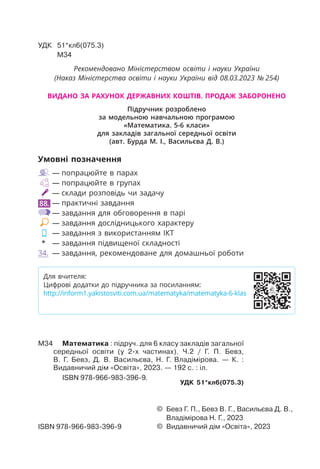 Умовні позначення
— попрацюйте в парах
— попрацюйте в групах
— склади розповідь чи задачу
88. — практичні завдання
— завдання для обговорення в парі
— завдання дослідницького характеру
— завдання з використанням ІКТ
* — завдання підвищеної складності
34. — завдання, рекомендоване для домашньої роботи
УДК 51*кл6(075.3)
М34
© Бевз Г. П., Бевз В. Г., Васильєва Д. В.,
Владімірова Н. Г., 2023
© Видавничий дім «Освіта», 2023
ISBN 978-966-983-396-9
М34 Математика : підруч. для 6 класу закладів загальної
середньої освіти (у 2-х частинах). Ч.2 / Г. П. Бевз,
В. Г. Бевз, Д. В. Васильєва, Н. Г. Владімірова. — К. :
Видавничий дім «Освіта», 2023. — 192 с. : іл.
ISBN 978-966-983-396-9.
УДК 51*кл6(075.3)
Для вчителя:
Цифрові додатки до підручника за посиланням:
http://inform1.yakistosviti.com.ua/matematyka/matematyka-6-klas
Рекомендовано Міністерством освіти і науки України
(Наказ Міністерства освіти і науки України від 08.03.2023 № 254)
Підручник розроблено
за модельною навчальною програмою
«Математика. 5-6 класи»
для закладів загальної середньої освіти
(авт. Бурда М. І., Васильєва Д. В.)
ВИДАНО ЗА РАХУНОК ДЕРЖАВНИХ КОШТІВ. ПРОДАЖ ЗАБОРОНЕНО
 