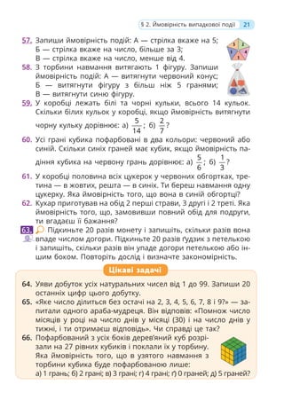 57. Запиши ймовірність подій: А — стрілка вкаже на 5;
Б — стрілка вкаже на число, більше за 3;
В — стрілка вкаже на число, менше від 4.
58. З торбини навмання витягають 1 фігуру. Запиши
ймовірність подій: А — витягнути червоний конус;
Б — витягнути фігуру з більш ніж 5 гранями;
В — витягнути синю фігуру.
59. У коробці лежать білі та чорні кульки, всього 14 кульок.
Скільки білих кульок у коробці, якщо ймовірність витягнути
чорну кульку дорівнює: а)
5
;
14
б)
2
7
?
60. Усі грані кубика пофарбовані в два кольори: червоний або
синій. Скільки синіх граней має кубик, якщо ймовірність па-
діння кубика на червону грань дорівнює: а)
5
;
6
б)
1
3
?
61. У коробці половина всіх цукерок у червоних обгортках, тре-
тина — в жовтих, решта — в синіх. Ти береш навмання одну
цукерку. Яка ймовірність того, що вона в синій обгортці?
62. Кухар приготував на обід 2 перші страви, 3 другі і 2 треті. Яка
ймовірність того, що, замовивши повний обід для подруги,
ти вгадаєш її бажання?
Підкиньте 20 разів монету і запишіть, скільки разів вона
впаде числом догори. Підкиньте 20 разів ґудзик з петелькою
і запишіть, скільки разів він упаде догори петелькою або ін-
шим боком. Повторіть дослід і визначте закономірність.
64. Уяви добуток усіх натуральних чисел від 1 до 99. Запиши 20
останніх цифр цього добутку.
65. «Яке число ділиться без остачі на 2, 3, 4, 5, 6, 7, 8 і 9?» — за-
питали одного араба-мудреця. Він відповів: «Помнож число
місяців у році на число днів у місяці (30) і на число днів у
тижні, і ти отримаєш відповідь». Чи справді це так?
66. Пофарбований з усіх боків дерев’яний куб розрі-
зали на 27 рівних кубиків і поклали їх у торбину.
Яка ймовірність того, що в узятого навмання з
торбини кубика буде пофарбованою лише:
а) 1 грань; б) 2 грані; в) 3 грані; г) 4 грані; ґ) 0 граней; д) 5 граней?
63.
64. Уяви добуток усіх натуральних чисел від 1 до 99. Запиши 20
останніх цифр цього добутку.
65. «Яке число ділиться без остачі на 2, 3, 4, 5, 6, 7, 8 і 9?» — за-
питали одного араба-мудреця. Він відповів: «Помнож число
місяців у році на число днів у місяці (30) і на число днів у
тижні, і ти отримаєш відповідь». Чи справді це так?
66. Пофарбований з усіх боків дерев’яний куб розрі-
зали на 27 рівних кубиків і поклали їх у торбину.
Яка ймовірність того, що в узятого навмання з
торбини кубика буде пофарбованою лише:
а) 1 грань; б) 2 грані; в) 3 грані; г) 4 грані; ґ) 0 граней; д) 5 граней?
Цікаві задачі
21
§ 2. Ймовірність випадкової події
 