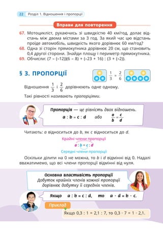 22 Розділ 1. Відношення і пропорції
Вправи для повторення
67. Мотоцикліст, рухаючись зі швидкістю 40 км/год, долає від-
стань між двома містами за 3 год. За який час цю відстань
проїде автомобіль, швидкість якого дорівнює 60 км/год?
68. Одна зі сторін прямокутника дорівнює 20 см, що становить
0,4 другої сторони. Знайди площу і периметр прямокутника.
69. Обчисли: (7 – (–12))(6 – 8) + (–23 + 16) : (3 + (–2)).
§ 3. ПРОПОРЦІЇ
Відношення
1
3
і
2
6
дорівнюють одне одному.
Такі рівності називають пропорціями.
Читають: а відноситься до b, як с відноситься до d.
Оскільки ділити на 0 не можна, то b і d відмінні від 0. Надалі
вважатимемо, що всі члени пропорції відмінні від нуля.
Пропорція — це рівність двох відношень.
a : b = c : d або =
a c
b d
Основна властивість пропорції
Добуток крайніх членів кожної пропорції
дорівнює добутку її середніх членів.
Якщо a : b = c : d, то a · d = b · c.
Якщо 0,3 : 1 = 2,1 : 7, то 0,3 · 7 = 1 · 2,1.
Приклад
Приклад
1
3
2
6
=
Крайні члени пропорції
Середні члени пропорції
a : b = c : d
 