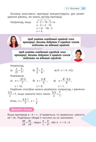 23
§ 3. Пропорції
Основну властивість пропорції використовують для розв’я-
зування рівнянь, які мають вигляд пропорції.
Наприклад, якщо x : 2 = 10 : 5, то
x · 5 = 2 · 10
x = (2 · 10) : 5
x = 4.
Наприклад,
а)
5
;
21 7
x
= б)
3
;
2 6
x
= в) 8 : x = 4 : 0,5.
Розв’язання.
а)
3
21 5
,
7
x
⋅
= б)
3
3 6
,
2
x
⋅
= в)
2
8 0,5
,
4
x
⋅
=
x = 15; x = 9; x = 1.
Подібним способом можна розв’язати, наприклад, і рівняння
3,5
7,
x
= якщо замінити його таким:
3,5 7
.
1
x
=
Отже,
3,5 1
,
7
x
⋅
= x =
1
.
2
Якщо пропорція a : b = c : d правильна, то правильна і рівність
ad = bc. Поділивши обидві її частини на cd, матимемо:
,
ad bc
cd cd
= звідси ,
a b
c d
= або a : c = b : d.
Якщо пропорція a : b = c :
c d правильна, то правильна і рівність
d
ad =
d bc. Поділивши обидві її частини на cd, матимемо:
,
ad bc
cd cd
= звідси ,
a b
c d
= або a : c =
c b : d.
Дізнайся більше
Щоб знайти невідомий крайній член
пропорції, досить добуток її середніх членів
поділити на відомий крайній.
Щоб знайти невідомий середній член
пропорції, досить добуток її крайніх членів
поділити на відомий середній.
 