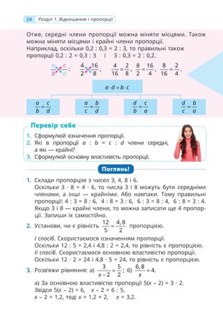 24 Розділ 1. Відношення і пропорції
Отже, середні члени пропорції можна міняти місцями. Також
можна міняти місцями і крайні члени пропорції.
Наприклад, оскільки 0,2 : 0,3 = 2 : 3, то правильні також
пропорції 0,2 : 2 = 0,3 : 3 і 3 : 0,3 = 2 : 0,2.
:
a c
b d
=
4 16
,
2 8
=
4 2
,
16 8
=
8 16
,
2 4
=
8 2
.
16 4
=
a d b c
⋅ = ⋅
a b
c d
=
d c
b a
=
a c
b d
=
d b
c a
=
1. Сформулюй означення пропорції.
2. Які в пропорції a : b = c : d члени середні,
а які — крайні?
3. Сформулюй основну властивість пропорції.
Поглянь!
1. Склади пропорцію з чисел 3, 4, 8 і 6.
Оскільки 3 · 8 = 4 · 6, то числа 3 і 8 можуть бути середніми
членами, а інші — крайніми. Або навпаки. Тому правильні
пропорції: 4 : 3 = 8 : 6, 4 : 8 = 3 : 6, 6 : 3 = 8 : 4, 6 : 8 = 3 : 4.
Якщо 3 і 8 — крайні члени, то можна записати ще 4 пропор-
ції. Запиши їх самостійно.
2. Установи, чи є рівність
12 4, 8
5 2
= пропорцією.
І спосіб. Скористаємося означенням пропорції.
Оскільки 12 : 5 = 2,4 і 4,8 : 2 = 2,4, то рівність є пропорцією.
ІІ спосіб. Скористаємося основною властивістю пропорції.
Оскільки 12 · 2 = 24 і 4,8 · 5 = 24, то рівність є пропорцією.
3. Розв’яжи рівняння: а)
3 5
;
2 2
x
=
−
б)
6, 8
4.
x
=
а) За основною властивістю пропорції 5(x – 2) = 3 · 2.
Звідси 5(х – 2) = 6, x – 2 = 6 : 5,
x – 2 = 1,2, тоді х = 1,2 + 2, х = 3,2.
1. Сформулюй означення пропорції.
2. Які в пропорції a :
a b = c :
c d члени середні,
а які — крайні?
3. Сформулюй основну властивість пропорції.
Перевір себе
 