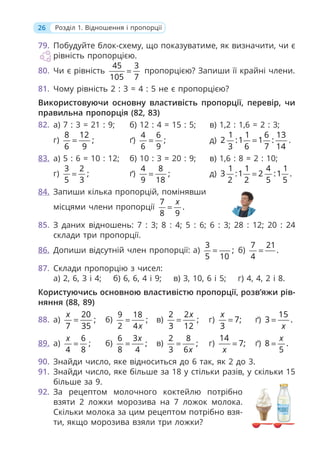 26 Розділ 1. Відношення і пропорції
79. Побудуйте блок-схему, що показуватиме, як визначити, чи є
рівність пропорцією.
80. Чи є рівність
45 3
105 7
= пропорцією? Запиши її крайні члени.
81. Чому рівність 2 : 3 = 4 : 5 не є пропорцією?
Використовуючи основну властивість пропорції, перевір, чи
правильна пропорція (82, 83)
82. а) 7 : 3 = 21 : 9; б) 12 : 4 = 15 : 5; в) 1,2 : 1,6 = 2 : 3;
г)
8 12
;
6 9
= ґ)
4 6
;
6 9
= д)
1 1 6 13
2 :1 1 :
3 6 7 14
= .
83. а) 5 : 6 = 10 : 12; б) 10 : 3 = 20 : 9; в) 1,6 : 8 = 2 : 10;
г)
3 2
;
5 3
= ґ)
4 8
;
9 18
= д)
1 1 4 1
3 :1 2 :1 .
2 2 5 5
=
84. Запиши кілька пропорцій, помінявши
місцями члени пропорції
7
.
8 9
x
=
85. З даних відношень: 7 : 3; 8 : 4; 5 : 6; 6 : 3; 28 : 12; 20 : 24
склади три пропорції.
86. Допиши відсутній член пропорції: а)
3
;
5 10
= б)
7 21
.
4
=
87. Склади пропорцію з чисел:
а) 2, 6, 3 і 4; б) 6, 6, 4 і 9; в) 3, 10, 6 і 5; г) 4, 4, 2 і 8.
Користуючись основною властивістю пропорції, розв’яжи рів-
няння (88, 89)
88. а)
20
;
7 35
x
= б)
9 18
;
2 4x
= в)
2 2
;
3 12
x
= г) 7;
3
x
= ґ)
15
3 .
x
=
89. а)
6
;
4 8
x
= б)
6 3
;
8 4
x
= в)
2 8
;
3 6x
= г)
14
7;
x
= ґ) 8 .
5
x
=
90. Знайди число, яке відноситься до 6 так, як 2 до 3.
91. Знайди число, яке більше за 18 у стільки разів, у скільки 15
більше за 9.
92. За рецептом молочного коктейлю потрібно
взяти 2 ложки морозива на 7 ложок молока.
Скільки молока за цим рецептом потрібно взя-
ти, якщо морозива взяли три ложки?
 