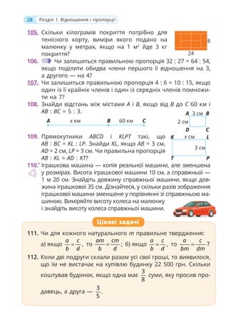 28 Розділ 1. Відношення і пропорції
105. Скільки кілограмів покриття потрібно для
тенісного корту, виміри якого подано на
малюнку у метрах, якщо на 1 м2
йде 3 кг
покриття?
106. Чи залишиться правильною пропорція 32 : 27 = 64 : 54,
якщо поділити обидва члени першого її відношення на 3,
а другого — на 4?
107. Чи залишиться правильною пропорція 4 : 6 = 10 : 15, якщо
один із її крайніх членів і один із середніх членів помножи-
ти на 7?
108. Знайди відстань між містами A і B, якщо від B до C 60 км і
AB : BC = 5 : 3.
x км 60 км
A B C
109. Прямокутники ABCD і KLPT такі, що
AB : BC = KL : LP. Знайди KL, якщо AB = 3 см,
AD = 2 см, LP = 3 см. Чи правильна пропорція
AB : KL = AD : KT?
110.*
Іграшкова машина — копія реальної машини, але зменшена
у розмірах. Висота іграшкової машини 10 см, а справжньої —
1 м 20 см. Знайдіть довжину справжньої машини, якщо дов-
жина іграшкової 35 см. Дізнайтеся, у скільки разів зображення
іграшкової машини зменшене у порівнянні зі справжньою ма-
шиною. Виміряйте висоту колеса на малюнку
і знайдіть висоту колеса справжньої машини.
111. Чи для кожного натурального m правильне твердження:
а) якщо ,
a c
b d
= то ;
am cm
b d
= б) якщо ,
a c
b d
= то ?
a c
bm dm
=
112. Коли дві подруги склали разом усі свої гроші, то виявилося,
що їм не вистачає на купівлю будинку 22 500 грн. Скільки
коштував будинок, якщо одна має
3
8
суми, яку просив про-
давець, а друга —
3
.
5
111. Чи для кожного натурального m правильне твердження:
а) якщо ,
a c
b d
= то ;
am cm
b d
= б) якщо ,
a c
b d
= то ?
a c
bm dm
=
112. Коли дві подруги склали разом усі свої гроші, то виявилося,
що їм не вистачає на купівлю будинку 22 500 грн. Скільки
коштував будинок, якщо одна має
3
8
суми, яку просив про-
давець, а друга —
3
.
5
Цікаві задачі
24
8
B
C
3 cм
2 cм
A
D
L
P
x cм
3 cм
K
T
 
