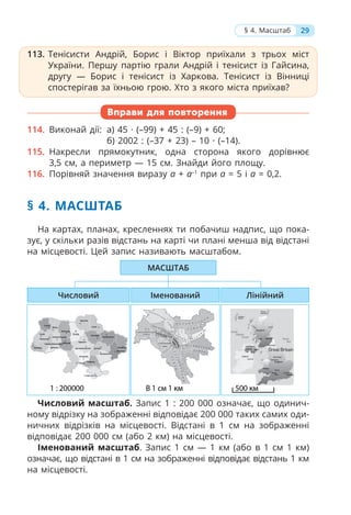 113. Тенісисти Андрій, Борис і Віктор приїхали з трьох міст
України. Першу партію грали Андрій і тенісист із Гайсина,
другу — Борис і тенісист із Харкова. Тенісист із Вінниці
спостерігав за їхньою грою. Хто з якого міста приїхав?
Вправи для повторення
114. Виконай дії: а) 45 · (–99) + 45 : (–9) + 60;
б) 2002 : (–37 + 23) – 10 · (–14).
115. Накресли прямокутник, одна сторона якого дорівнює
3,5 см, а периметр — 15 см. Знайди його площу.
116. Порівняй значення виразу а + а–1
при a = 5 і a = 0,2.
§ 4. МАСШТАБ
На картах, планах, кресленнях ти побачиш надпис, що пока-
зує, у скільки разів відстань на карті чи плані менша від відстані
на місцевості. Цей запис називають масштабом.
Числовий масштаб. Запис 1 : 200 000 означає, що одинич-
ному відрізку на зображенні відповідає 200 000 таких самих оди-
ничних відрізків на місцевості. Відстані в 1 см на зображенні
відповідає 200 000 см (або 2 км) на місцевості.
Іменований масштаб. Запис 1 см — 1 км (або в 1 см 1 км)
означає, що відстані в 1 см на зображенні відповідає відстань 1 км
на місцевості.
113. Тенісисти Андрій, Борис і Віктор приїхали з трьох міст
України. Першу партію грали Андрій і тенісист із Гайсина,
другу — Борис і тенісист із Харкова. Тенісист із Вінниці
спостерігав за їхньою грою. Хто з якого міста приїхав?
Іменований
МАСШТАБ
Лінійний
Числовий
29
§ 4. Масштаб
В 1 см 300 м
300 км
Масштаб:
1 : 12 000 000
 