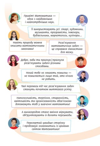 Навіть природу можна
описати математичними
законами!
Наполегливість, терпіння, старанність,
кмітливість та організованість обов’язково
допоможуть тобі у вивченні математики!
Добре, якби ти прагнув / прагнула
розв’язувати задачі різними
способами.
Розв’язування
математичних задач —
це справжня гімнастика
для мозку.
А винагородою стане вміння міркувати,
обґрунтовувати й долати перешкоди.
Привіт! Математика —
одна з найдавніших
і найпотрібніших наук.
Нехай тебе не лякають помилки —
не помиляється лише той, хто нічого
не робить.
Її використовують усі: лікарі, художники,
музиканти, програмісти, інженери,
будівельники, маркетологи, кулінари...
Твої перемоги під час розв’язування задач
стануть початком життєвого успіху.
Перегортай швидше сторінку
і продовжуй знайомитись із цікавим
світом Математика!
 