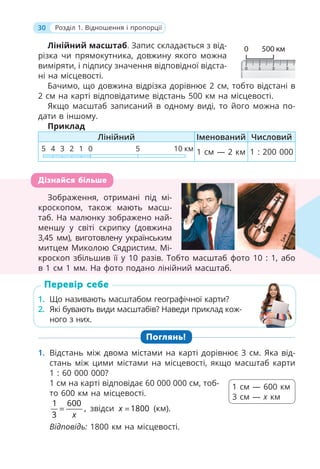 30 Розділ 1. Відношення і пропорції
Лінійний масштаб. Запис складається з від-
різка чи прямокутника, довжину якого можна
виміряти, і підпису значення відповідної відста-
ні на місцевості.
Бачимо, що довжина відрізка дорівнює 2 см, тобто відстані в
2 см на карті відповідатиме відстань 500 км на місцевості.
Якщо масштаб записаний в одному виді, то його можна по-
дати в іншому.
Приклад
Лінійний Іменований Числовий
5 5 10 км
1
2
3
4 0 1 см — 2 км 1 : 200 000
Зображення, отримані під мі-
кроскопом, також мають масш-
таб. На малюнку зображено най-
меншу у світі скрипку (довжина
3,45 мм), виготовлену українським
митцем Миколою Сядристим. Мі-
кроскоп збільшив її у 10 разів. Тобто масштаб фото 10 : 1, або
в 1 см 1 мм. На фото подано лінійний масштаб.
1. Що називають масштабом географічної карти?
2. Які бувають види масштабів? Наведи приклад кож-
ного з них.
Поглянь!
1. Відстань між двома містами на карті дорівнює 3 см. Яка від-
стань між цими містами на місцевості, якщо масштаб карти
1 : 60 000 000?
1 см на карті відповідає 60 000 000 см, тоб-
то 600 км на місцевості.
1 600
,
3 x
= звідси 1800
x = (км).
Відповідь: 1800 км на місцевості.
Зображення, отримані під мі-
кроскопом, також мають масш-
таб. На малюнку зображено най-
меншу у світі скрипку (довжина
3,45 мм), виготовлену українським
митцем Миколою Сядристим. Мі-
кроскоп збільшив її у 10 разів. Тобто масштаб фото 10 : 1, або
в 1 см 1 мм. На фото подано лінійний масштаб.
Дізнайся більше
1. Що називають масштабом географічної карти?
2. Які бувають види масштабів? Наведи приклад кож-
ного з них.
Перевір себе
1 см — 600 км
3 см — х км
 