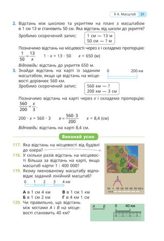 2. Відстань між школою та укриттям на плані з масштабом
в 1 см 13 м становить 50 см. Яка відстань від школи до укриття?
Зробимо скорочений запис: 1 см — 13 м
50 см — ? м
Позначимо відстань на місцевості через х і складемо пропорцію:
1 13
50 x
= 1 · х = 13 · 50 х = 650 (м)
Відповідь: відстань до укриття 650 м.
3. Знайди відстань на карті із заданим
масштабом, якщо ця відстань на місце-
вості дорівнює 560 км.
Зробимо скорочений запис: 560 км — ?
200 км — 3 см
Позначимо відстань на карті через х і складемо пропорцію:
560
200 3
x
= .
200 · х = 560 · 3
560 3
200
x
⋅
= х = 8,4 (см)
Відповідь: відстань на карті 8,4 см.
Виконай усно
117. Яка відстань на місцевості від будівлі
до озера?
118. У скільки разів відстань на місцевос-
ті більша за відстань на карті, якщо
масштаб карти 1 : 400 000?
119. Якому іменованому масштабу відпо-
відає заданий лінійний масштаб?
0 4 км
1 2 3
А в 1 см 4 км В в 1 см 1 км
Б в 1 см 2 км Г в 4 км 1 см
120. Чи правильно, що відстань
між містами А і В на місце-
вості становить 40 км?
31
§ 4. Масштаб
0 200 км
А В
 