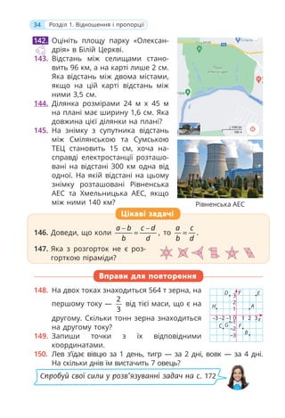 34 Розділ 1. Відношення і пропорції
Рівненська АЕС
Оцініть площу парку «Олексан-
дрія» в Білій Церкві.
143. Відстань між селищами стано-
вить 96 км, а на карті лише 2 см.
Яка відстань між двома містами,
якщо на цій карті відстань між
ними 3,5 см.
144. Ділянка розмірами 24 м х 45 м
на плані має ширину 1,6 см. Яка
довжина цієї ділянки на плані?
145. На знімку з супутника відстань
між Смілянською та Сумською
ТЕЦ становить 15 см, хоча на-
справді електростанції розташо-
вані на відстані 300 км одна від
одної. На якій відстані на цьому
знімку розташовані Рівненська
АЕС та Хмельницька АЕС, якщо
між ними 140 км?
146. Доведи, що коли ,
a b c d
b d
− −
= то .
a c
b d
=
147. Яка з розгорток не є роз-
горткою піраміди?
Вправи для повторення
148. На двох токах знаходиться 564 т зерна, на
першому току —
2
3
від тієї маси, що є на
другому. Скільки тонн зерна знаходиться
на другому току?
149. Запиши точки з їх відповідними
координатами.
150. Лев з’їдає вівцю за 1 день, тигр — за 2 дні, вовк — за 4 дні.
На скільки днів їм вистачить 7 овець?
142.
146. Доведи, що коли ,
a b c d
b d
b c
b c
= то .
a c
b d
=
147. Яка з розгорток не є роз-
горткою піраміди?
Цікаві задачі
x
–2
–3
1
–1
D
H
E
F
B
C G
А
y
1 2 3
–1 0
–2
–3
2
3
Спробуй свої сили у розв’язуванні задач на с. 172
 