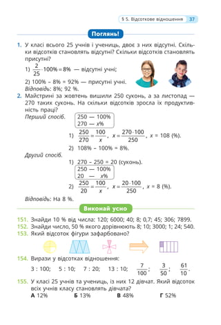 Поглянь!
1. У класі всього 25 учнів і учениць, двоє з них відсутні. Скіль-
ки відсотків становлять відсутні? Скільки відсотків становлять
присутні?
1)
2
100% 8%
25
⋅ = — відсутні учні;
2) 100% – 8% = 92% — присутні учні.
Відповідь: 8%; 92 %.
2. Майстрині за жовтень вишили 250 суконь, а за листопад —
270 таких суконь. На скільки відсотків зросла їх продуктив-
ність праці?
Перший спосіб. 250 — 100%
270 — х%
1)
250 100
,
270 x
=
270 100
,
250
x
⋅
= х = 108 (%).
2) 108% – 100% = 8%.
Другий спосіб.
1) 270 – 250 = 20 (суконь).
250 — 100%
200 — х%
2)
250 100
,
20 x
=
20 100
,
250
x
⋅
= х = 8 (%).
Відповідь: На 8 %.
Виконай усно
151. Знайди 10 % від числа: 120; 6000; 40; 8; 0,7; 45; 306; 7899.
152. Знайди число, 50 % якого дорівнюють 8; 10; 3000; 1; 24; 540.
153. Який відсоток фігури зафарбовано?
154. Вирази у відсотках відношення:
3 : 100; 5 : 10; 7 : 20; 13 : 10;
7
;
100
3
;
50
61
.
10
155. У класі 25 учнів та учениць, із них 12 дівчат. Який відсоток
всіх учнів класу становлять дівчата?
А 12% Б 13% В 48% Г 52%
37
§ 5. Відсоткове відношення
 
