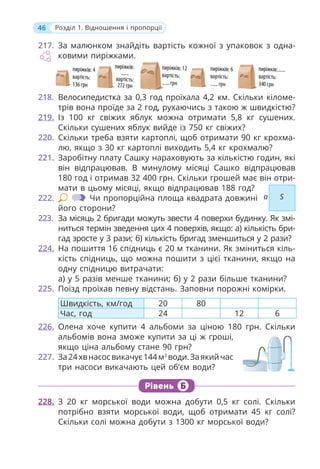 46 Розділ 1. Відношення і пропорції
217. За малюнком знайдіть вартість кожної з упаковок з одна-
ковими пиріжками.
218. Велосипедистка за 0,3 год проїхала 4,2 км. Скільки кіломе-
трів вона проїде за 2 год, рухаючись з такою ж швидкістю?
219. Із 100 кг свіжих яблук можна отримати 5,8 кг сушених.
Скільки сушених яблук вийде із 750 кг свіжих?
220. Скільки треба взяти картоплі, щоб отримати 90 кг крохма-
лю, якщо з 30 кг картоплі виходить 5,4 кг крохмалю?
221. Заробітну плату Сашку нараховують за кількістю годин, які
він відпрацював. В минулому місяці Сашко відпрацював
180 год і отримав 32 400 грн. Скільки грошей має він отри-
мати в цьому місяці, якщо відпрацював 188 год?
222. Чи пропорційна площа квадрата довжині
його сторони?
223. За місяць 2 бригади можуть звести 4 поверхи будинку. Як змі-
ниться термін зведення цих 4 поверхів, якщо: а) кількість бри-
гад зросте у 3 рази; б) кількість бригад зменшиться у 2 рази?
224. На пошиття 16 спідниць є 20 м тканини. Як зміниться кіль-
кість спідниць, що можна пошити з цієї тканини, якщо на
одну спідницю витрачати:
а) у 5 разів менше тканини; б) у 2 рази більше тканини?
225. Поїзд проїхав певну відстань. Заповни порожні комірки.
Швидкість, км/год 20 80
Час, год 24 12 6
226. Олена хоче купити 4 альбоми за ціною 180 грн. Скільки
альбомів вона зможе купити за ці ж гроші,
якщо ціна альбому стане 90 грн?
227. За24хвнасосвикачує144м3
води.Заякийчас
три насоси викачають цей об’єм води?
Рівень Б
228. З 20 кг морської води можна добути 0,5 кг солі. Скільки
потрібно взяти морської води, щоб отримати 45 кг солі?
Скільки солі можна добути з 1300 кг морської води?
а S
 