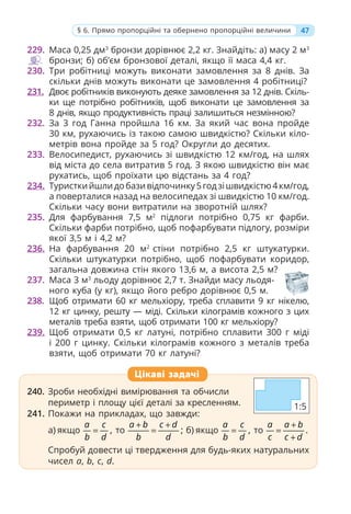 229. Маса 0,25 дм3
бронзи дорівнює 2,2 кг. Знайдіть: а) масу 2 м3
бронзи; б) об’єм бронзової деталі, якщо її маса 4,4 кг.
230. Три робітниці можуть виконати замовлення за 8 днів. За
скільки днів можуть виконати це замовлення 4 робітниці?
231. Двоє робітників виконують деяке замовлення за 12 днів. Скіль-
ки ще потрібно робітників, щоб виконати це замовлення за
8 днів, якщо продуктивність праці залишиться незмінною?
232. За 3 год Ганна пройшла 16 км. За який час вона пройде
30 км, рухаючись із такою самою швидкістю? Скільки кіло-
метрів вона пройде за 5 год? Округли до десятих.
233. Велосипедист, рухаючись зі швидкістю 12 км/год, на шлях
від міста до села витратив 5 год. З якою швидкістю він має
рухатись, щоб проїхати цю відстань за 4 год?
234. Туристкийшлидобазивідпочинку5годзішвидкістю4км/год,
а поверталися назад на велосипедах зі швидкістю 10 км/год.
Скільки часу вони витратили на зворотній шлях?
235. Для фарбування 7,5 м2
підлоги потрібно 0,75 кг фарби.
Скільки фарби потрібно, щоб пофарбувати підлогу, розміри
якої 3,5 м і 4,2 м?
236. На фарбування 20 м2
стіни потрібно 2,5 кг штукатурки.
Скільки штукатурки потрібно, щоб пофарбувати коридор,
загальна довжина стін якого 13,6 м, а висота 2,5 м?
237. Маса 3 м3
льоду дорівнює 2,7 т. Знайди масу льодя-
ного куба (у кг), якщо його ребро дорівнює 0,5 м.
238. Щоб отримати 60 кг мельхіору, треба сплавити 9 кг нікелю,
12 кг цинку, решту — міді. Скільки кілограмів кожного з цих
металів треба взяти, щоб отримати 100 кг мельхіору?
239. Щоб отримати 0,5 кг латуні, потрібно сплавити 300 г міді
і 200 г цинку. Скільки кілограмів кожного з металів треба
взяти, щоб отримати 70 кг латуні?
240. Зроби необхідні вимірювання та обчисли
периметр і площу цієї деталі за кресленням.
241. Покажи на прикладах, що завжди:
а) якщо ,
a c
b d
= то ;
a b c d
b d
+ +
= б) якщо ,
a c
b d
= то .
a a b
c c d
+
=
+
Спробуй довести ці твердження для будь-яких натуральних
чисел a, b, c, d.
240. Зроби необхідні вимірювання та обчисли
периметр і площу цієї деталі за кресленням.
241. Покажи на прикладах, що завжди:
а) якщо ,
a c
b d
= то ;
a b c d
b d
b c
b c
= б) якщо ,
a c
b d
= то .
a a b
c c d
=
Спробуй довести ці твердження для будь-яких натуральних
чисел a, b, c, d.
Цікаві задачі
47
§ 6. Прямо пропорційні та обернено пропорційні величини
1:5
 