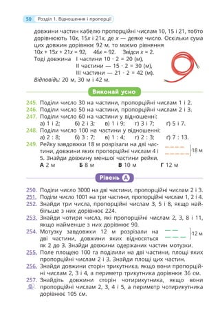 50 Розділ 1. Відношення і пропорції
довжини частин кабелю пропорційні числам 10, 15 і 21, тобто
дорівнюють 10x, 15x і 21x, де x — деяке число. Оскільки сума
цих довжин дорівнює 92 м, то маємо рівняння
10x + 15x + 21x = 92, 46x = 92. Звідси x = 2.
Тоді довжина І частини 10 · 2 = 20 (м),
ІІ частини — 15 · 2 = 30 (м),
ІІІ частини — 21 · 2 = 42 (м).
Відповідь: 20 м, 30 м і 42 м.
Виконай усно
245. Поділи число 30 на частини, пропорційні числам 1 і 2.
246. Поділи число 50 на частини, пропорційні числам 2 і 3.
247. Поділи число 60 на частини у відношенні:
а) 1 і 2; б) 2 і 3; в) 1 і 9; г) 3 і 7; ґ) 5 і 7.
248. Поділи число 100 на частини у відношенні:
а) 2 : 8; б) 3 : 7; в) 1 : 4; г) 2 : 3; ґ) 7 : 13.
249. Рейку завдовжки 18 м розрізали на дві час-
тини, довжини яких пропорційні числам 4 і
5. Знайди довжину меншої частини рейки.
А 2 м Б 8 м В 10 м Г 12 м
Рівень А
250. Поділи число 3000 на дві частини, пропорційні числам 2 і 3.
251. Поділи число 1001 на три частини, пропорційні числам 1, 2 і 4.
252. Знайди три числа, пропорційні числам 3, 5 і 8, якщо най-
більше з них дорівнює 224.
253. Знайди чотири числа, які пропорційні числам 2, 3, 8 і 11,
якщо найменше з них дорівнює 90.
254. Мотузку завдовжки 12 м розрізали на
дві частини, довжини яких відносяться
як 2 до 3. Знайди довжини одержаних частин мотузки.
255. Поле площею 100 га поділили на дві частини, площі яких
пропорційні числам 2 і 3. Знайди площі цих частин.
256. Знайди довжини сторін трикутника, якщо вони пропорцій-
ні числам 2, 3 і 4, а периметр трикутника дорівнює 36 см.
257. Знайдіть довжини сторін чотирикутника, якщо вони
пропорційні числам 2, 3, 4 і 5, а периметр чотирикутника
дорівнює 105 см.
18 м
12 м
 