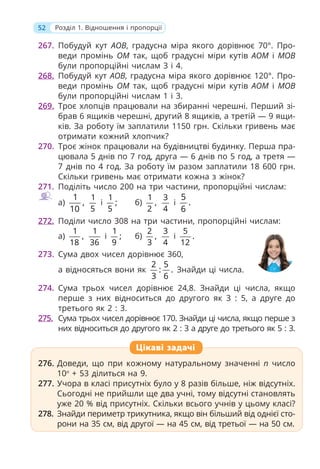 52 Розділ 1. Відношення і пропорції
267. Побудуй кут АОВ, градусна міра якого дорівнює 70°. Про-
веди промінь ОМ так, щоб градусні міри кутів АОМ і МОВ
були пропорційні числам 3 і 4.
268. Побудуй кут АОВ, градусна міра якого дорівнює 120°. Про-
веди промінь ОМ так, щоб градусні міри кутів АОМ і МОВ
були пропорційні числам 1 і 3.
269. Троє хлопців працювали на збиранні черешні. Перший зі-
брав 6 ящиків черешні, другий 8 ящиків, а третій — 9 ящи-
ків. За роботу їм заплатили 1150 грн. Скільки гривень має
отримати кожний хлопчик?
270. Троє жінок працювали на будівництві будинку. Перша пра-
цювала 5 днів по 7 год, друга — 6 днів по 5 год, а третя —
7 днів по 4 год. За роботу їм разом заплатили 18 600 грн.
Скільки гривень має отримати кожна з жінок?
271. Поділіть число 200 на три частини, пропорційні числам:
а)
1
,
10
1
5
і
1
;
5
б)
1
,
2
3
4
і
5
.
6
272. Поділи число 308 на три частини, пропорційні числам:
а)
1
,
18
1
36
і
1
;
9
б)
2
,
3
3
4
і
5
.
12
273. Сума двох чисел дорівнює 360,
а відносяться вони як
2 5
: .
3 6
Знайди ці числа.
274. Сума трьох чисел дорівнює 24,8. Знайди ці числа, якщо
перше з них відноситься до другого як 3 : 5, а друге до
третього як 2 : 3.
275. Сума трьох чисел дорівнює 170. Знайди ці числа, якщо перше з
них відноситься до другого як 2 : 3 а друге до третього як 5 : 3.
276. Доведи, що при кожному натуральному значенні п число
10п
+ 53 ділиться на 9.
277. Учора в класі присутніх було у 8 разів більше, ніж відсутніх.
Сьогодні не прийшли ще два учні, тому відсутні становлять
уже 20 % від присутніх. Скільки всього учнів у цьому класі?
278. Знайди периметр трикутника, якщо він більший від однієї сто-
рони на 35 см, від другої — на 45 см, від третьої — на 50 см.
276. Доведи, що при кожному натуральному значенні п число
10п
+ 53 ділиться на 9.
277. Учора в класі присутніх було у 8 разів більше, ніж відсутніх.
Сьогодні не прийшли ще два учні, тому відсутні становлять
уже 20 % від присутніх. Скільки всього учнів у цьому класі?
278. Знайди периметр трикутника, якщо він більший від однієї сто-
рони на 35 см, від другої — на 45 см, від третьої — на 50 см.
Цікаві задачі
 