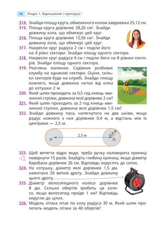 58 Розділ 1. Відношення і пропорції
314. Знайди площу круга, обмеженого колом завдовжки 25,12 см.
315. Площа круга дорівнює 28,26 см2
. Знайди
довжину кола, що обмежує цей круг.
316. Площа круга дорівнює 12,56 см2
. Знайди
довжину кола, що обмежує цей круг.
317. Накресли круг радіуса 2 см і поділи його
на 4 рівні сектори. Знайди площу одного сектора.
318. Накресли круг радіуса 4 см і поділи його на 8 рівних секто-
рів. Знайди площу одного сектора.
319. Розглянь малюнок. Садівник розбиває
клумбу на однакові сектори. Оціни, скіль-
ки секторів буде на клумбі. Знайди площу
кожного, якщо довжина нитки від кілка
до котушки 2 м.
320. Який шлях проходить за 0,5 год кінець хви-
линної стрілки, довжина якої дорівнює 2 см?
321. Який шлях проходить за 2 год кінець хви-
линної стрілки, довжина якої дорівнює 1,5 см?
322. Знайди довжину паса, натягнутого на два шківи, якщо
радіус кожного з них дорівнює 0,4 м, а відстань між їх
центрами — 2,5 м.
О О1
0,4
м
2,5 м
323. Щоб витягти відро води, треба ручку коловорота криниці
повернути 15 разів. Знайдіть глибину криниці, якщо діаметр
барабана дорівнює 26 см. Відповідь округліть до сотих.
324. На котушку, діаметр якої дорівнює 1,5 дм,
намотано 20 витків дроту. Знайди довжину
цього дроту.
325. Діаметр велосипедного колеса дорівнює
8 дм. Скільки обертів зробить це коле-
со, якщо велосипед проїде 1 км? Відповідь
округли до цілих.
326. Модель літака літає по колу радіуса 30 м. Який шлях про-
летить модель літака за 40 обертів?
 