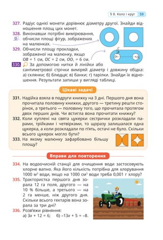 327. Радіус однієї монети дорівнює діаметру другої. Знайди від-
ношення площ цих монет.
328. Виконавши потрібні вимірювання,
обчисли площі фігур, зображених
на малюнках.
329. Обчисли площу прокладки,
зображеної на малюнку, якщо
OB = 1 см, OC = 2 см, OO1 = 6 см.
За допомогою нитки й лінійки або
сантиметрової стрічки виміряй діаметр і довжину обідка:
а) склянки; б) блюдця; в) банки; г) тарілки. Знайди їх відно-
шення. Результати запиши у вигляді таблиці.
331. Надійка взяла в подруги книжку на 3 дні. Першого дня вона
прочитала половину книжки, другого — третину решти сто-
рінок, а третього — половину того, що прочитала протягом
двох перших днів. Чи встигла вона прочитати книжку?
332. Коли куплені на свята цукерки сестрички розкладали па-
рами, трійками і четвірками, то щоразу залишалася одна
цукерка, а коли розкладали по п’ять, остачі не було. Скільки
всього цукерок могло бути?
333. На якому малюнку зафарбовано більшу
площу?
Вправи для повторення
334. На водоочисній станції для очищення води застосовують
хлорне вапно. Яка його кількість потрібна для хлорування
1000 м3
води, якщо на 1000 см3
води треба 0,001 г хлору?
335. Трактористка першого дня зо-
рала 12 га поля, другого — на
10 % більше, а третього — на
2 га менше, ніж другого дня.
Скільки всього гектарів вона зо-
рала за три дні?
336. Розв’яжи рівняння:
а) 3x + 12 = 6; б) –13x + 5 = –8.
330.
331. Надійка взяла в подруги книжку на 3 дні. Першого дня вона
прочитала половину книжки, другого — третину решти сто-
рінок, а третього — половину того, що прочитала протягом
двох перших днів. Чи встигла вона прочитати книжку?
332. Коли куплені на свята цукерки сестрички розкладали па-
рами, трійками і четвірками, то щоразу залишалася одна
цукерка, а коли розкладали по п’ять, остачі не було. Скільки
всього цукерок могло бути?
333. На якому малюнку зафарбовано більшу
площу?
Цікаві задачі
59
§ 8. Коло і круг
О1
B
C
О
 