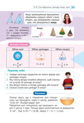 69
§ 10. Тіла обертання. Циліндр, конус, куля
Об’єм кулі Об’єм циліндра Об’єм конуса
r h
S
h
S
3
4
3
V r
= π V S h
= ⋅ 1
3
V S h
= ⋅ ⋅
1. Наведи приклади предметів, які мають форму кулі,
циліндра, конуса.
2. Яку плоску фігуру потрібно обертати, щоб отрима-
ти: а) кулю, б) циліндр, в) конус?
3. Яка фігура лежить в основі циліндра або конуса?
4. Скільки основ має циліндр? А конус?
Поглянь!
Площа круга, що є перерізом кулі площи-
ною, що проходить через її центр, дорівнює
12,56 см2
. Знайди радіус кулі.
Перерізом кулі площиною, що проходить че-
рез її центр, є круг. Площа круга визначається за формулою
2
.
S r
= π Тоді 2
3,14 12,56,
r
⋅ = звідси r2
= 4, r = 2 (см).
Об’єм кулі
у Об’єм циліндра
р Об’єм конуса
у
r
r
r
r
r
r
r h
S
h
h
S
3
4
3
V r
4
π V S h
S
S 1
3
V S h
1
S
S
Дізнайся більше
1. Наведи приклади предметів, які мають форму кулі,
циліндра, конуса.
2. Яку плоску фігуру потрібно обертати, щоб отрима-
ти: а) кулю, б) циліндр, в) конус?
3. Яка фігура лежить в основі циліндра або конуса?
4. Скільки основ має циліндр? А конус?
Перевір себе
Якщо прямокутний трикутник
обертати навколо однієї з його
сторін, що утворюють прямий
кут, то утвориться конус.
Основою конуса
є круг. На малюнку
СО — радіус основи,
Р — вершина, а РО —
висота конуса.
69
§ 10. Тіла обертання. Циліндр, конус, куля
?
P P
O O
C C
Конус
основа основа
 