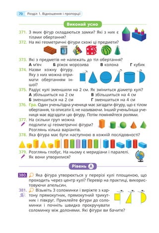 70 Розділ 1. Відношення і пропорції
Виконай усно
371. З яких фігур складаються замки? Які з них є
тілами обертання?
372. На які геометричні фігури схожі ці предмети?
373. Які з предметів не належать до тіл обертання?
А м’яч Б ріжок морозива В колона Г кубик
374. Назви кожну фігуру.
Яку з них можна отри-
мати обертанням ін-
шої?
375. Радіус кулі зменшили на 2 см. Як зміниться діаметр кулі?
А збільшиться на 2 см В збільшиться на 4 см
Б зменшиться на 2 см Г зменшиться на 4 см
376. Гра. Один учень/одна учениця має загадати фігуру, що є тілом
обертання, та описати її, не називаючи. Інший учень/інша уче-
ниця має відгадати цю фігуру. Потім поміняйтеся ролями.
377. На скільки груп можна
поділити ці геометричні фігури?
Розглянь кілька варіантів.
378. Яка фігура має бути наступною в кожній послідовності?
379. Розглянь глобус. На ньому є меридіани і паралелі.
Як вони утворилися?
Рівень А
Яка фігура утворюється у перерізі кулі площиною, що
проходить через центр кулі? Перевір на практиці, викорис-
товуючи апельсин.
381. Візьміть 3 соломинки і виріжте з кар-
тону прямокутник, прямокутний трикут-
ник і півкруг. Приклейте фігури до соло-
минки і почніть швидко прокручувати
соломинку між долонями. Які фігури ви бачите?
380.
 