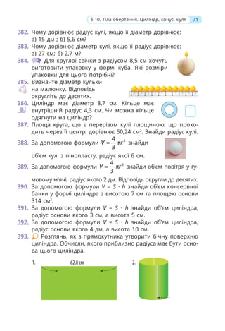 382. Чому дорівнює радіус кулі, якщо її діаметр дорівнює:
а) 15 дм ; б) 5,6 см?
383. Чому дорівнює діаметр кулі, якщо її радіус дорівнює:
а) 27 см; б) 2,7 м?
384. Для круглої свічки з радіусом 8,5 см хочуть
виготовити упаковку у формі куба. Які розміри
упаковки для цього потрібні?
385. Визначте діаметр кульки
на малюнку. Відповідь
округліть до десятих.
386. Циліндр має діаметр 8,7 см. Кільце має
внутрішній радіус 4,3 см. Чи можна кільце
одягнути на циліндр?
387. Площа круга, що є перерізом кулі площиною, що прохо-
дить через її центр, дорівнює 50,24 см2
. Знайди радіус кулі.
388. За допомогою формули 3
4
3
V r
= π знайди
об’єм кулі з пінопласту, радіус якої 6 см.
389. За допомогою формули 3
4
3
V r
= π знайди об’єм повітря у гу-
мовому м'ячі, радіус якого 2 дм. Відповідь округли до десятих.
390. За допомогою формули V = S · h знайди об’єм консервної
банки у формі циліндра з висотою 7 см та площею основи
314 см2
.
391. За допомогою формули V = S · h знайди об’єм циліндра,
радіус основи якого 3 см, а висота 5 см.
392. За допомогою формули V = S · h знайди об’єм циліндра,
радіус основи якого 4 дм, а висота 10 см.
393. Розглянь, як з прямокутника утворити бічну поверхню
циліндра. Обчисли, якого приблизно радіуса має бути осно-
ва цього циліндра.
71
§ 10. Тіла обертання. Циліндр, конус, куля
 