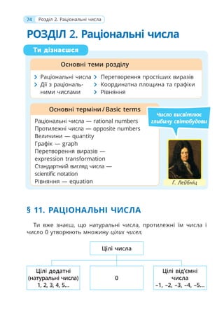 74 Розділ 2. Раціональні числа
РОЗДІЛ 2. Раціональні числа
§ 11. РАЦІОНАЛЬНІ ЧИСЛА
Ти вже знаєш, що натуральні числа, протилежні їм числа і
число 0 утворюють множину цілиx чисел.
Ти дізнаєшся
Основні теми розділу
Раціональні числа — rational numbers
Протилежні числа — opposite numbers
Величини — quantity
Графік — graph
Перетворення виразів —
expression transformation
Стандартний вигляд числа —
scientific notation
Рівняння — equation
Основні терміни / Basic terms
Число висвітлює
глибину світобудови
Раціональні числа Перетворення простіших виразів
Дії з раціональ- Координатна площина та графіки
ними числами Рівняння
Г. Лейбніц
Цілі числа
0
Цілі від’ємні
числа
–1, –2, –3, –4, –5...
Цілі додатні
(натуральні числа)
1, 2, 3, 4, 5...
 