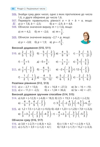 88 Розділ 2. Раціональні числа
506. Знайди суму двох чисел, одне з яких протилежне до числа
1,6, а друге обернене до числа 1,6.
507. Перевірте правильність рівності a + b = b + a, якщо:
а) a = 7,8, b = –2,5; б) a = –2,9, b = 4,8.
508. Обчисли значення виразу m + (–1,6), якщо:
а) m = 4,2; б) m = –2,6; в)
1
.
3
m =
509. Обчисли значення виразу –2,7 + p, якщо:
а) p = –3,8; б) p = 1,9; в)
2
1 .
5
p = −
Виконай додавання (510, 511)
510. а)
2 3
;
5 5
⎛ ⎞
+ −
⎜ ⎟
⎝ ⎠
б)
5 2
;
7 7
⎛ ⎞
− + −
⎜ ⎟
⎝ ⎠
в)
4 5
;
9 9
− + г)
3 5
;
7 21
⎛ ⎞
− + −
⎜ ⎟
⎝ ⎠
ґ)
2
1;
3
− + д)
3
5 ;
4
− + е)
1 1
;
3 2
− + є)
5 3
.
7 5
⎛ ⎞
+ −
⎜ ⎟
⎝ ⎠
511. а)
1 3
;
7 7
⎛ ⎞
+ −
⎜ ⎟
⎝ ⎠
б)
4 5
;
7 7
− + в)
3
2 ;
8
⎛ ⎞
− + −
⎜ ⎟
⎝ ⎠
г)
2
12 ;
3
⎛ ⎞
+ −
⎜ ⎟
⎝ ⎠
ґ)
1 1
;
2 4
⎛ ⎞
− + −
⎜ ⎟
⎝ ⎠
д)
4 5
.
15 12
− + е)
5 2
;
6 3
⎛ ⎞
+ −
⎜ ⎟
⎝ ⎠
є)
2 5
;
3 6
⎛ ⎞
− + −
⎜ ⎟
⎝ ⎠
Розв’яжи рівняння (512, 513)
512. а) x – 2,7 = 13,6; б) x – 16,8 = –27,3; в) 3x – 16 = –10.
513. а) x – 11,3 = –2,5; б) x – 1,34 = 36,6; в) 5x – 42 = –27.
Виконай додаваня зручним способом (514, 515)
514. а) 6,8 + (–12,3) + (–6,8) + 18,3; б) 2,5 + 19,3 + (–6,2) + (–2,5);
в)
4 6 4 2
;
9 7 9 7
⎛ ⎞
− + + + −
⎜ ⎟
⎝ ⎠
г)
2 4 3 4
3 2 5 6 .
5 17 5 17
⎛ ⎞ ⎛ ⎞
+ − + − +
⎜ ⎟ ⎜ ⎟
⎝ ⎠ ⎝ ⎠
515. а) 1,2 + 7,5 + (–1,2) + (–10,5); б) –0,8 + 1,23 + (–1,23) + 7,8 + (–3,2);
в)
2 1 3
2
3 4 ;
3 7 7
3
⎛ ⎞
⎛ ⎞
+ + + −
− ⎜ ⎟
⎜ ⎟
⎝ ⎠
⎝ ⎠
г)
4 1 2
3
2 5 .
7 3 3
7
⎛ ⎞
⎛ ⎞
− + + + −
− ⎜ ⎟
⎜ ⎟
⎝ ⎠
⎝ ⎠
Обчисли суму (516, 517)
516. а) 3,8 + (–2,7) + (–8,3) + 4,2; б) (–1,9) + 4,7 + (–2,9) + 5,3.
517. а) (–5,7) + 3,9 + (–1,2) + 4,1; б) 13,8 + (–1,7) + 15,2 + (–3,3).
 