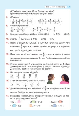 9
г) У скільки разів Ігор зібрав більше, ніж Оля?
ґ) Яку масу смородини зібрали всі учні разом?
7. Обчисли:
1 3 5 3 6 2 4 4 1 5
1 : 7 : 3 ; 2 8 : 3 1 .
35 5 7 5 7 5 9 5 2 27
⎛ ⎞ ⎛ ⎞
+ − ⋅ + ⋅
⎜ ⎟ ⎜ ⎟
⎝ ⎠ ⎝ ⎠
8. Розв'яжи рівняння:
11 5 2
1 ;
24 8 3
x − =
4 2 3 1 2
12 1 11 .
5 3 5 2 5
x
⎛ ⎞
− + =
⎜ ⎟
⎝ ⎠
9. Запиши звичайним дробом число: а) 0,6; б) 1,75; в) 3,4.
10. Знайди
3
7
від числа: а) 140; б) 10; в) 1.
11. Промінь ОК ділить кут АОВ на кути АОК і ВОК так, що кут АОК
становить
2
5
кута АОВ. Знайди кут ВОК, якщо кут АОВ дорівнює
60°. Зроби відповідний малюнок.
12. Після того як Денис використав
2
9
довжини гумки, у нього
залишилась гумка довжиною 2,1 см. Якої довжини гумка була
на початку?
13. Стрічку довжиною 5 м розрізали на 3 рівні частини. Знайди
довжину кожної з частин стрічки у метрах. Запиши відповідь
десятковим дробом та округли її до десятих.
14. Перетвори в десяткові дроби:
15
25
,
18
12
,
10
25
,
41
8
,
59
8
.
15. Запиши в порядку зростання числа:
3,1, 4,4, 2
1
2
, 4
3
5
, 4
1
4
.
16. Довжина прямокутника становить 2
1
4
м, а ширина — на 1,5 м
менша. Знайди периметр прямокутника.
17. Яка цифра «ховається» за стікером у кожному випадку? До яко-
го розряду округлені числа?
18,2 ≈ 1 ; 64, 2 ≈ 64,8; 188,5 ≈ 1 9;
82, ≈ 83; 9,8 ≈ 30; 45, 6 ≈ 45,7.
Повторення за I семестр
 