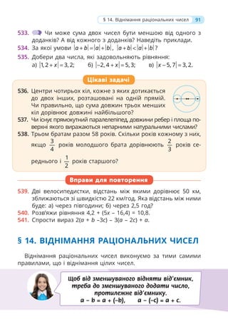 533. Чи може сума двох чисел бути меншою від одного з
доданків? А від кожного з доданків? Наведіть приклади.
534. За якої умови ,
a b a b
+ = + ?
a b a b
+ < +
535. Добери два числа, які задовольняють рівняння:
а) 1, 2 3, 2;
x
+ = б) 2, 4 5, 3;
x
− + = в) 5, 7 3, 2.
x − =
536. Центри чотирьох кіл, кожне з яких дотикається
до двох інших, розташовані на одній прямій.
Чи правильно, що сума довжин трьох менших
кіл дорівнює довжині найбільшого?
537. Чи існує прямокутний паралелепіпед, довжини ребер і площа по-
верхні якого виражаються непарними натуральними числами?
538. Трьом братам разом 58 років. Скільки років кожному з них,
якщо
3
4
років молодшого брата дорівнюють
2
3
років се-
реднього і
1
2
років старшого?
Вправи для повторення
539. Дві велосипедистки, відстань між якими дорівнює 50 км,
зближаються зі швидкістю 22 км/год. Яка відстань між ними
буде: а) через півгодини; б) через 2,5 год?
540. Розв’яжи рівняння 4,2 + (5x – 16,4) = 10,8.
541. Спрости вираз 2(a + b –3c) – 3(a – 2c) + a.
§ 14. ВІДНІМАННЯ РАЦІОНАЛЬНИХ ЧИСЕЛ
Віднімання раціональних чисел виконуємо за тими самими
правилами, що і віднімання цілих чисел.
536. Центри чотирьох кіл, кожне з яких дотикається
до двох інших, розташовані на одній прямій.
Чи правильно, що сума довжин трьох менших
кіл дорівнює довжині найбільшого?
537. Чи існує прямокутний паралелепіпед, довжини ребер і площа по-
верхні якого виражаються непарними натуральними числами?
538. Трьом братам разом 58 років. Скільки років кожному з них,
якщо
3
4
років молодшого брата дорівнюють
2
3
років се-
реднього і
1
2
років старшого?
Цікаві задачі
Щоб від зменшуваного відняти від’ємник,
треба до зменшуваного додати число,
протилежне від’ємнику.
a – b = a + (–b), a – (–c) = a + c.
91
§ 14. Віднімання раціональних чисел
 
