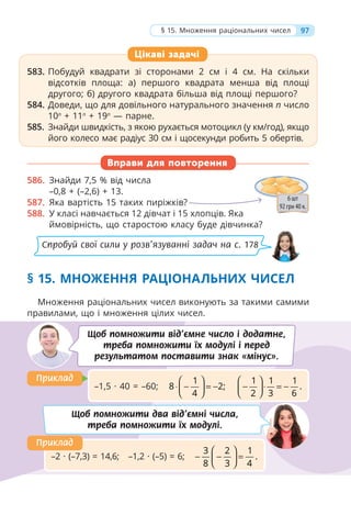 583. Побудуй квадрати зі сторонами 2 см і 4 см. На скільки
відсотків площа: а) першого квадрата менша від площі
другого; б) другого квадрата більша від площі першого?
584. Доведи, що для довільного натурального значення п число
10п
+ 11п
+ 19п
— парне.
585. Знайди швидкість, з якою рухається мотоцикл (у км/год), якщо
його колесо має радіус 30 см і щосекунди робить 5 обертів.
Вправи для повторення
586. Знайди 7,5 % від числа
–0,8 + (–2,6) + 13.
587. Яка вартість 15 таких пиріжків?
588. У класі навчається 12 дівчат і 15 хлопців. Яка
ймовірність, що старостою класу буде дівчинка?
§ 15. МНОЖЕННЯ РАЦІОНАЛЬНИХ ЧИСЕЛ
Множення раціональних чисел виконують за такими самими
правилами, що і множення цілих чисел.
583. Побудуй квадрати зі сторонами 2 см і 4 см. На скільки
відсотків площа: а) першого квадрата менша від площі
другого; б) другого квадрата більша від площі першого?
584. Доведи, що для довільного натурального значення п число
10п
+ 11п
+ 19п
— парне.
585. Знайди швидкість, з якою рухається мотоцикл (у км/год), якщо
його колесо має радіус 30 см і щосекунди робить 5 обертів.
Цікаві задачі
Щоб помножити від’ємне число і додатне,
треба помножити їх модулі і перед
результатом поставити знак «мінус».
–1,5 · 40 = –60;
1
8 2;
4
⎛ ⎞
⋅ − = −
⎜ ⎟
⎝ ⎠
1 1 1
.
2 3 6
⎛ ⎞
− ⋅ = −
⎜ ⎟
⎝ ⎠
Приклад
Приклад
Щоб помножити два від’ємні числа,
треба помножити їх модулі.
–2 · (–7,3) = 14,6; –1,2 · (–5) = 6;
3 2 1
.
8 3 4
⎛ ⎞
− − =
⎜ ⎟
⎝ ⎠
Приклад
Приклад
97
§ 15. Множення раціональних чисел
Спробуй свої сили у розв’язуванні задач на с. 178
 