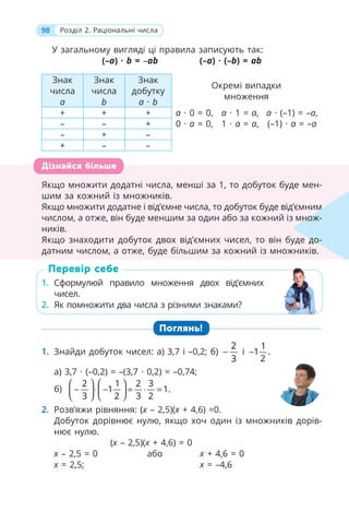 98 Розділ 2. Раціональні числа
У загальному вигляді ці правила записують так:
(–a) · b = –ab (–a) · (–b) = ab
Знак
числа
a
Знак
числа
b
Знак
добутку
a · b
Окремі випадки
множення
+ + + a · 0 = 0, a · 1 = a, a · (–1) = –a,
– – + 0 · a = 0, 1 · a = a, (–1) · a = –a
– + –
+ – –
Якщо множити додатні числа, менші за 1, то добуток буде мен-
шим за кожний із множників.
Якщо множити додатне і від’ємне числа, то добуток буде від’ємним
числом, а отже, він буде меншим за один або за кожний із множ-
ників.
Якщо знаходити добуток двох від’ємних чисел, то він буде до-
датним числом, а отже, буде більшим за кожний із множників.
1. Сформулюй правило множення двох від’ємних
чисел.
2. Як помножити два числа з різними знаками?
Поглянь!
1. Знайди добуток чисел: а) 3,7 і –0,2; б)
2
3
− і
1
1 .
2
−
а) 3,7 · (–0,2) = –(3,7 · 0,2) = –0,74;
б)
2 1 2 3
1 1.
3 2 3 2
⎛ ⎞ ⎛ ⎞
− ⋅ − = ⋅ =
⎜ ⎟
⎜ ⎟
⎝ ⎠
⎝ ⎠
2. Розв’яжи рівняння: (x – 2,5)(x + 4,6) =0.
Добуток дорівнює нулю, якщо хоч один із множників дорів-
нює нулю.
(x – 2,5)(x + 4,6) = 0
x – 2,5 = 0 або x + 4,6 = 0
x = 2,5; x = –4,6
Якщо множити додатні числа, менші за 1, то добуток буде мен-
шим за кожний із множників.
Якщо множити додатне і від’ємне числа, то добуток буде від’ємним
числом, а отже, він буде меншим за один або за кожний із множ
ників.
Якщо знаходити добуток двох від’ємних чисел, то він буде до-
датним числом, а отже, буде більшим за кожний із множників.
м
множ-
до-
Дізнайся більше
1. Сформулюй правило множення двох від’ємних
чисел.
2. Як помножити два числа з різними знаками?
Перевір себе
 