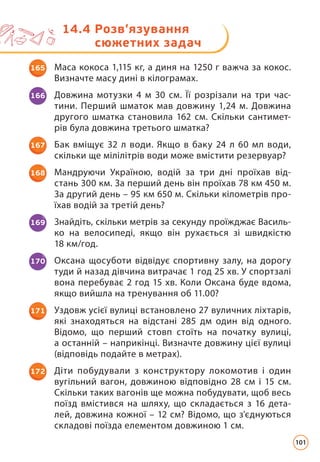 14.4 
Розв’язування
сюжетних задач
165 Маса кокоса 1,115 кг, а диня на 1250 г важча за кокос.
Визначте масу дині в кілограмах.
166 Довжина мотузки 4 м 30 см. Її розрізали на три час­
тини. Перший шматок мав довжину 1,24 м. Довжина
другого шматка становила 162 см. Скільки сантимет­
рів була довжина третього шматка?
167 Бак вміщує 32 л води. Якщо в баку 24 л 60 мл води,
скільки ще мілілітрів води може вмістити резервуар?
168 Мандруючи Україною, водій за три дні проїхав від-
стань 300 км. За перший день він проїхав 78 км 450 м.
За другий день – 95 км 650 м. Скільки кілометрів про-
їхав водій за третій день?
169 Знайдіть, скільки метрів за секунду проїжджає Василь-
ко на велосипеді, якщо він рухається зі швидкістю
18 км/год.
170 Оксана щосуботи відвідує спортивну залу, на дорогу
туди й назад дівчина витрачає 1 год 25 хв. У спортзалі
вона перебуває 2 год 15 хв. Коли Оксана буде вдома,
якщо вийшла на тренування об 11.00?
171 Уздовж усієї вулиці встановлено 27 вуличних ліхтарів,
які знаходяться на відстані 285 дм один від одного.
Відомо, що перший стовп стоїть на початку вулиці,
а останній – наприкінці. Визначте довжину цієї вулиці
(відповідь подайте в метрах).
172 Діти побудували з конструктору локомотив і один
вугільний вагон, довжиною відповідно 28 см і 15 см.
Скільки таких вагонів ще можна побудувати, щоб весь
поїзд вмістився на шляху, що складається з 16 дета-
лей, довжина кожної – 12 см? Відомо, що з'єднуються
складові поїзда елементом довжиною 1 см.
101
 