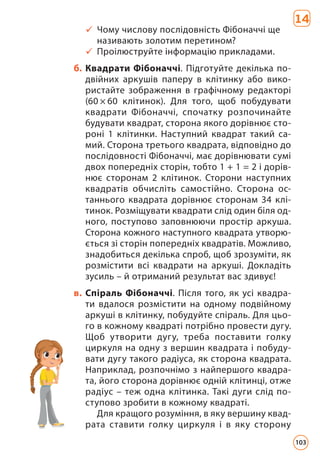 9 Чому числову послідовність Фібоначчі ще
називають золотим перетином?
9 Проілюструйте інформацію прикладами.
б. Квадрати Фібоначчі. Підготуйте декілька по-
двійних аркушів паперу в клітинку або вико-
ристайте зображення в графічному редакторі
(60 × 60 клітинок). Для того, щоб побудувати
квад­
рати Фібоначчі, спочатку розпочинайте
будувати квадрат, сторона якого дорівнює сто-
роні 1 клітинки. Наступний квадрат такий са-
мий. Сторона третього квадрата, відповідно до
послідовності Фібоначчі, має дорівнювати сумі
двох попередніх сторін, тобто 1 + 1 = 2 і дорів-
нює сторонам 2 клітинок. Сторони наступних
квадратів обчисліть самостійно. Сторона ос-
таннього квадрата дорівнює сторонам 34 клі-
тинок. Розміщувати квадрати слід один біля од-
ного, поступово заповнюючи простір аркуша.
Сторона кожного наступного квадрата утворю-
ється зі сторін попередніх квадратів. Можливо,
знадобиться декілька спроб, щоб зрозуміти, як
розмістити всі квадрати на аркуші. Докладіть
зусиль – й отриманий результат вас здивує!
в. Спіраль Фібоначчі. Після того, як усі квадра-
ти вдалося розмістити на одному подвійному
аркуші в клітинку, побудуйте спіраль. Для цьо-
го в кожному квадраті потрібно провести дугу.
Щоб утворити дугу, треба поставити голку
цир­
куля на одну з вершин квадрата і побуду-
вати дугу такого радіуса, як сторона квадрата.
Наприклад, розпочнімо з найпершого квадра-
та, його сторона дорівнює одній клітинці, отже
радіус – теж одна клітинка. Такі дуги слід по­
ступово зробити в кожному квадраті.
Для кращого розуміння, в яку вершину квад­
рата ставити голку циркуля і в яку сторону
14
103
 