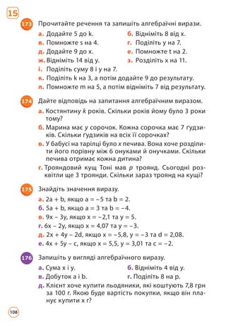 173 Прочитайте речення та запишіть алгебраїчні вирази.
a. Додайте 5 до k. б. Відніміть 8 від x.
в. Помножте s на 4. г. Поділіть y на 7.
д. Додайте 9 до x. е. Помножте t на 2.
ж. Відніміть 14 від y. з. Розділіть х на 11.
і. Поділіть суму 8 і y на 7.
к. Поділіть k на 3, а потім додайте 9 до результату.
л. Помножте m на 5, а потім відніміть 7 від результату.
174 Дайте відповідь на запитання алгебраїчним виразом.
a. Костянтину k років. Скільки років йому було 3 роки
тому?
б. Марина має y сорочок. Кожна сорочка має 7 ґудзи-
ків. Скільки ґудзиків на всіх її сорочках?
в. У бабусі на тарілці було x печива. Вона хоче розділи-
ти його порівну між 6 онуками й онучками. Скільки
печива отримає кожна дитина?
г. 
Трояндовий кущ Тоні мав p троянд. Сьогодні роз-
квітли ще 3 троянди. Скільки зараз троянд на кущі?
176 Запишіть у вигляді алгебраїчного виразу.
a. Сума x і y. б. Відніміть 4 від y.
в. Добуток a і b. г. Поділіть 8 на p.
д. 
Клієнт хоче купити льодяники, які коштують 7,8 грн
за 100 г. Якою буде вартість покупки, якщо він пла-
нує купити х г?
175 Знайдіть значення виразу.
а. 2a + b, якщо a = –5 та b = 2.
б. 5a + b, якщо a = 3 та b = –4.
в. 9x – 3y, якщо x = –2,1 та y = 5.
г. 6x – 2y, якщо x = 4,07 та y = –3.
д. 2x + 4y – 2d, якщо x = –5,8, y = –3 та d = 2,08.
е. 4x + 5y – c, якщо x = 5,5, y = 3,01 та c = –2.
15
108
 