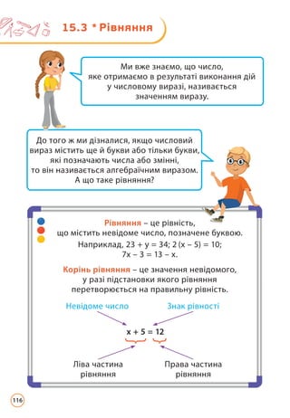 15.3 * Рівняння
До того ж ми дізналися, якщо числовий
вираз містить ще й букви або тільки букви,
які позначають числа або змінні,
то він називається алгебраїчним виразом.
А що таке рівняння?
Ми вже знаємо, що число,
яке отримаємо в результаті виконання дій
у числовому виразі, називається
значенням виразу.
Рівняння – це рівність,
що містить невідоме число, позначене буквою.
Наприклад, 23 + у = 34; 2 (х – 5) = 10;
7х – 3 = 13 – х.
Корінь рівняння – це значення невідомого,
у разі підстановки якого рівняння
перетворюється на правильну рівність.
х + 5 = 12
Невідоме число Знак рівності
Ліва частина
рівняння
Права частина
рівняння
116
 