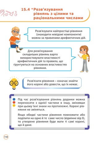 15.4 * 
Розв’язування
рівнянь з цілими та
раціональними числами
Для розв’язування
складніших рівнянь варто
використовувати властивості
арифметичних дій та правила, що
ґрунтуються на основних властивостях
рівняння.
Розв’язувати найпростіші рівняння
(знаходити невідомі компоненти)
можна за правилами арифметичних дій.
Розв’язати рівняння – означає знайти
його корені або довести, що їх немає.
Під час розв’язування рівнянь доданки можна
переносити з однієї частини в іншу, змінивши
при цьому їхні знаки на протилежні. Корені рів-
няння не зміняться.
Якщо обидві частини рівняння помножити або
поділити на одне й те саме число (відмінне від 0),
то утворене рівняння буде мати ті самі корені,
що й дане.
118
 