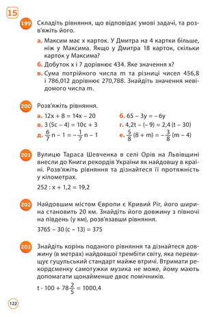 199 Складіть рівняння, що відповідає умові задачі, та роз­
в’яжіть його.
а. 
Максим має x карток. У Дмитра на 4 картки більше,
ніж у Максима. Якщо у Дмитра 18 карток, скільки
карток у Максима?
б. Добуток х і 7 дорівнює 434. Яке значення х?
в. 
Сума потрійного числа m та різниці чисел 456,8
і 786,012 дорівнює 270,788. Знайдіть значення неві­
домого числа m.
200 Розв’яжіть рівняння.
а. 12х + 8 = 14х – 20 б. 65 – 3у = – 6у
в. 3 (5с – 4) = 10с + 3 г. 4,2t – (– 9) = 2,4 (t – 30)
д. 6
7
n – 1 = – 1
7
n – 1 е. 5
8
(8 + m) = – 3
8
(m – 4)
201 Вулицю Тараса Шевченка в селі Орів на Львівщині
внес­
ли до Книги рекордів України як найдовшу в краї­
ні. Розв’яжіть рівняння та дізнайтеся її протяжність
у кілометрах.
252 : х + 1,2 = 19,2
202 Найдовшим містом Європи є Кривий Ріг, його шири-
на становить 20 км. Знайдіть його довжину з півночі
на південь (у км), розв’язавши рівняння.
3765 – 30 (с – 13) = 375
203 Знайдіть корінь поданого рівняння та дізнайтеся дов-
жину (в метрах) найдовшої трембіти світу, яка переви-
щує гуцульський стандарт майже втричі. Втримати ре-
кордсменку самотужки музика не може, йому мають
допомагати щонайменше двоє помічників.
t · 100 + 78 2
5
= 1000,4
15
122
 