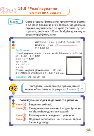 15.5 *
Розв'язування
сюжетних задач
Розв’язування задач за допомогою рівнянь
Крок 1 Введення змінної.
Крок 2 Складання математичної моделі (рівнян-
ня відповідно до умови задачі).
Крок 3 Розв’язування складеного рівняння.
Крок 4 Надання відповідей на питання задачі.
Запис відповіді.
Пригадайте, що периметр прямокутника
можна обчислити за формулою: Р = (а + b) · 2
Задача 1 	
Одна сторона фоторамки прямокутної форми
в 1,5 раза більша за іншу. Відомо, що довжина
стрічки, яку наклеєно по краю (периметру) фо-
торамки, дорівнює 120 см. Знайдіть довжину та
ширину цієї фоторамки.
Довжина - ? см, у 1,5 р. більше, ніж
Ширина - ? см
Р = 120 см
Розв’язання
Нехай ширина рамки – х см, тоді довжина – 1,5х см.
(х + 1,5х) · 2 = 120
2,5х · 2 = 120
5х = 120
х = 120 : 5
х = 24
Отже, ширина фоторамки – 24 см,
а її довжина дорівнює 24 · 1,5 = 36 см.
Відповідь: 36 см, 24 см.
123
 