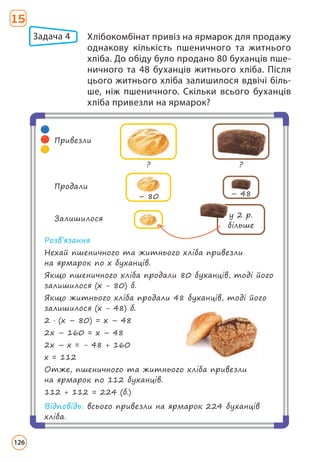 Задача 4 	
Хлібокомбінат привіз на ярмарок для продажу
однакову кількість пшеничного та житнього
хліба. До обіду було продано 80 буханців пше-
ничного та 48 буханців житнього хліба. Після
цього житнього хліба залишилося вдвічі біль-
ше, ніж пшеничного. Скільки всього буханців
хліба привезли на ярмарок?
Розв’язання
Нехай пшеничного та житнього хліба привезли
на ярмарок по х буханців.
Якщо пшеничного хліба продали 80 буханців, тоді його
залишилося (х - 80) б.
Якщо житнього хліба продали 48 буханців, тоді його
залишилося (х - 48) б.
2 · (х – 80) = х – 48
2х – 160 = х – 48
2х – х = - 48 + 160
х = 112
Отже, пшеничного та житнього хліба привезли
на ярмарок по 112 буханців.
112 + 112 = 224 (б.)
Відповідь: всього привезли на ярмарок 224 буханців
хліба.
Привезли
? ?
Залишилося у 2 р.
більше
Продали
– 80 – 48
15
126
 