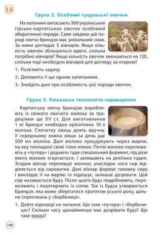 Група 2. Особливі гуцульські овечки
Група 3. Унікальна технологія сироваріння
На полонині випасають 300 українських
гірсько-карпатських овечок особливої
аборигенної породи. Саме завдяки цій по-
роді овеча бриндзя має унікальний смак.
За ними доглядає 5 вівчарів. Якщо кіль-
кість овечок збільшиться вдвічі, скільки
потрібно вівчарів? Якщо кількість овечок зменшиться на 120,
скільки тоді необхідно вівчарів для догляду за отарою?
1. Розв’яжіть задачу.
2. Доповніть її ще одним запитанням.
3. Знайдіть дані про особливість цієї породи овечок.
Карпатську овечу бриндзю виробля-
ють із свіжого овечого молока за тра-
диціями ще XV ст. Для виготовлення
1 кг бриндзі необхідно орієнтовно 10 л
молока. Спочатку овець доять вручну.
У середньому кожна вівця за день дає
500 мл молока. Далі молоко проціджують через марлю,
на яку покладені свіжі гілки ялини. Потім молоко перелива-
ють у «путеру» і додають туди спеціальний фермент, під дією
якого молоко згортається, і залишають на декілька годин.
Згодом вівчар перемішує молоко, унаслідок чого сир від-
діляється від сироватки. Далі вівчар формує головку сиру
і викладає її на марлю та підвішує, залишає дозрівати. Цей
сир називається будз. Після цього будз подрібнюють, пере-
мелюють і перетирають із сіллю. Так із будза утворюється
бриндзя, яка може зберігатися протягом усього року, щіль-
но спресована у «бербениці».
1. Дайте відповіді на питання. Що таке «путера» і «бербени-
ця»? Скільки часу щонайменше має дозрівати будз? Що
таке вурда?
15
130
 