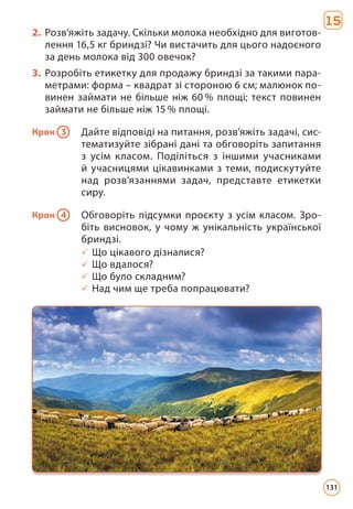 2. Розв’яжіть задачу. Скільки молока необхідно для виготов-
лення 16,5 кг бриндзі? Чи вистачить для цього надоєного
за день молока від 300 овечок?
3. Розробіть етикетку для продажу бриндзі за такими пара-
метрами: форма – квадрат зі стороною 6 см; малюнок по-
винен займати не більше ніж 60 % площі; текст повинен
займати не більше ніж 15 % площі.
Крок 3 Дайте відповіді на питання, розв’яжіть задачі, сис-
тематизуйте зібрані дані та обговоріть запитання
з усім класом. Поділіться з іншими учасниками
й учасницями цікавинками з теми, подискутуйте
над розв’язаннями задач, представте етикетки
сиру.
Крок 4 Обговоріть підсумки проєкту з усім класом. Зро-
біть висновок, у чому ж унікальність української
бриндзі.
3 Що цікавого дізналися?
3 Що вдалося?
3 Що було складним?
3 Над чим ще треба попрацювати?
15
131
 