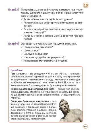 15
Етап 3 Проведіть змагання. Визначте команду, яка пере-
могла, шляхом підрахунку балів. Проаналізуйте
кожне завдання.
3 Який зв'язок має ця подія і сьогодення?
3 Який вплив має ця історична ситуація на сього-
дення?
3 Яку закономірність помітили, виконуючи мате-
матичні операції?
3 Який висновок з історії можна зробити про цю
подію?
Етап 4 Обговоріть з усім класом підсумки змагання.
3 Що цікавого дізналися?
3 Що вдалося?
3 Що було складним?
3 Над чим ще треба попрацювати?
3 Як пов’язані математика та історія?
Примітка
Гетьманщина – від середини XVII ст. до 1764 р. – напівофі-
ційна назва значної території України, на яку поширювалося
владарювання гетьманського уряду. Утворилася внаслідок
найбільшого козацького повстання в Речі Посполитій –
Хмельниччини. Головою держави був виборний гетьман.
Українська Народна Республіка (УНР) – перша у ХХ ст. укра-
їнська держава, створена на українських землях, що входи-
ли до складу колишньої російської імперії (Наддніпрянська
Україна).
Галицько-Волинське князівство – дер-
жавне утворення на заході Київської Русі,
що склалося з Галицької землі й Волин-
ської землі зі столицею в м. Галич (давній).
Засноване у 1199 р. Романом Мстисла-
вичем, який об’єднав Волинське князів­
ство з Галицьким князівством.
135
 
