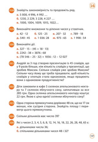 16
218 Знайдіть закономірність та продовжіть ряд.
а. 5 000, 4 996, 4 992 …
б. 1230, 2 229, 3 228, 4 227 …
в. 1000, 1004, 1009, 1015, 1022…
219 Виконайте множення та ділення чисел у стовпчик.
а. 42 · 12 б. 125 · 25 в. 207 · 32 г. 789 · 18
д. 540 : 45 е. 1 036: 28 ж. 975 : 65 з. 1 998 : 54
220 Виконайте дії.
а. 327 · 15 – (45 + 18 · 13)
б. 2242 : 38 + 3876 : 68
в. (78 546 – 25 · 32) + 1056 : 12 – 12 027
221 Андрій за 3 год створив презентацію із 45 слайдів, що
у 9 разів більше, ніж кількість слайдів у презентації, що
зробив Максим. Скільки слайдів уже зробив Максим?
Скільки часу йому ще треба працювати, щоб кількість
слайдів у хлопців стала однаковою, якщо працюють
вони з однаковою продуктивністю?
222 Діти замовили в кафе 5 склянок апельсинового некта­
ру та 7 склянок яблучного соку, заплативши за все
285 грн. Одна склянка апельсинового нектару коштує
22 грн. Якою є ціна однієї склянки яблучного соку?
223 Одна сторона прямокутника дорівнює 48 см, що на 17 см
менше, ніж сусідня сторона. Знайдіть площу і пери­
метр цього прямокутника.
224 Скільки дільників має число 39?
225 Які з чисел 2, 3, 4, 5, 6, 8, 12, 14, 16, 18, 22, 26, 28, 48, 65 є:
а. дільниками числа 36;
б. спільними дільниками чисел 48 і 32?
137
 